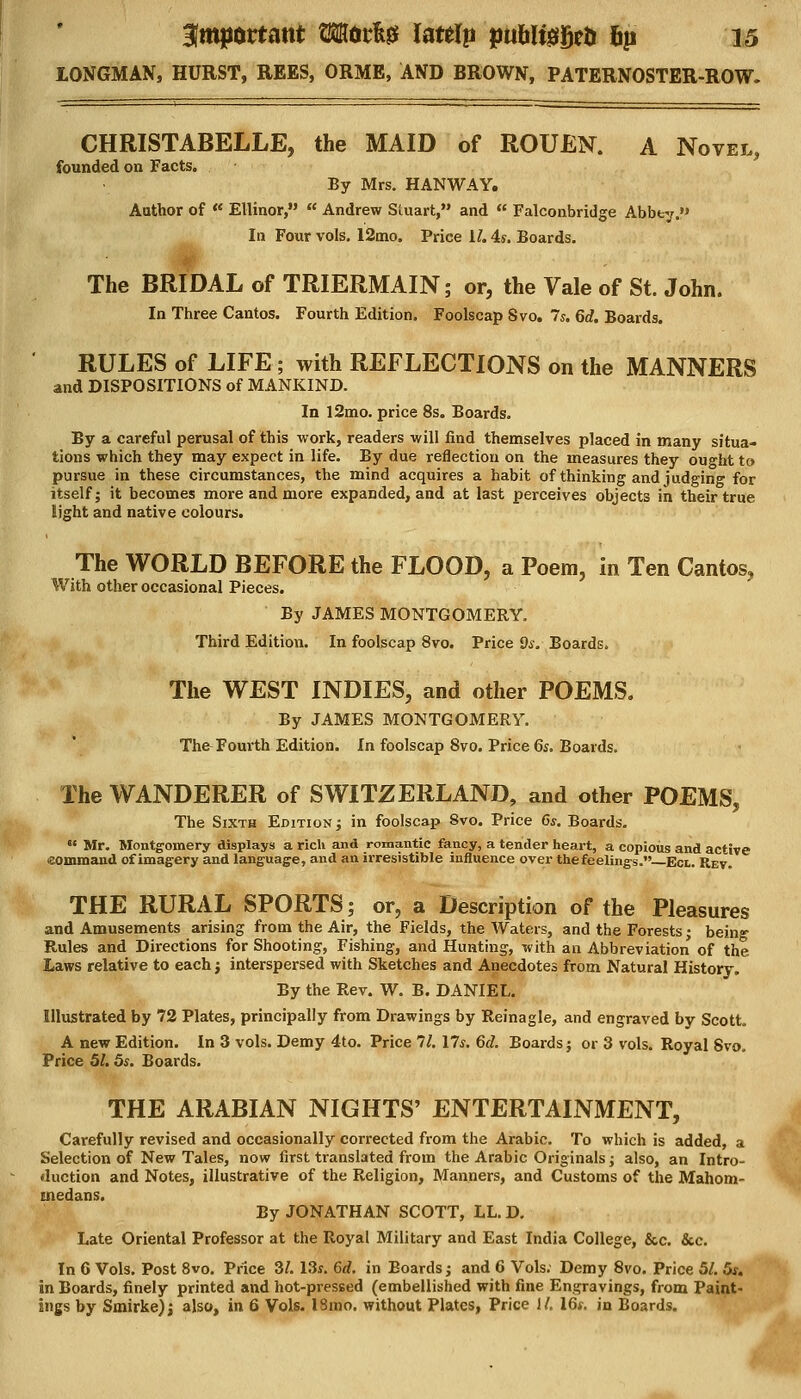 LONGMAN, HURST, REES, ORME, AND BROWN, PATERNOSTER-ROW. CHRISTABELLE, the MAID of ROUEN. A Novel, founded on Facts. By Mrs. HANWAY. Author of « Ellinor, Andrew Stuart, and Falconbridge Abbey. In Four vols. 12mo. Price 1/. 4s. Boards. The BRIDAL of TRIERMAIN; or, the Vale of St. John. In Three Cantos. Fourth Edition. Foolscap Svo. 7s. 6d. Boards. RULES of LIFE; with REFLECTIONS on the MANNERS and DISPOSITIONS of MANKIND. In l2mo. price 8s. Boards. By a careful perusal of this work, readers will find themselves placed in many situa- tions which they may expect in life. By due reflection on the measures they ought to pursue in these circumstances, the mind acquires a habit of thinking and judging for itself; it becomes more and more expanded, and at last perceives objects in their true light and native colours. The WORLD BEFORE the FLOOD, a Poem, in Ten Cantos, With other occasional Pieces. By JAMES MONTGOMERY. Third Edition. In foolscap 8vo. Price 9s. Boards. The WEST INDIES, and other POEMS. By JAMES MONTGOMERY. The Fourth Edition. In foolscap 8vo. Price 6s. Boards. The WANDERER of SWITZERLAND, and other POEMS, The Sixth Edition; in foolscap Svo. Price 6s. Boards. Mr. Montgomery displays a rich and romantic fancy, a tender heart, a copious and active eommand of imagery and language, and an irresistible influence over the feelings. Ect. Rev. THE RURAL SPORTS; or, a Description of the Pleasures and Amusements arising from the Air, the Fields, the Waters, and the Forests; being Rules and Directions for Shooting, Fishing, and Hunting, with an Abbreviation of the Laws relative to each j interspersed with Sketches and Anecdotes from Natural History. By the Rev. W. B. DANIEL. Illustrated by 72 Plates, principally from Drawings by Reinagle, and engraved by Scott. A new Edition. In 3 vols. Demy 4to. Price 11. lis. 6d. Boards; or 3 vols. Royal Svo. Price 5/. 5s. Boards. THE ARABIAN NIGHTS' ENTERTAINMENT, Carefully revised and occasionally corrected from the Arabic. To which is added, a Selection of New Tales, now first translated from the Arabic Originals; also, an Intro- duction and Notes, illustrative of the Religion, Manners, and Customs of the Mahom- inedans. By JONATHAN SCOTT, LL. D. Late Oriental Professor at the Royal Military and East India College, &c. &c. In 6 Vols. Post 8vo. Price 3/. 13s. 6d. in Boards; and 6 Vols. Demy 8vo. Price 5/. 5s. in Boards, finely printed and hot-pressed (embellished with fine Engravings, from Paint-