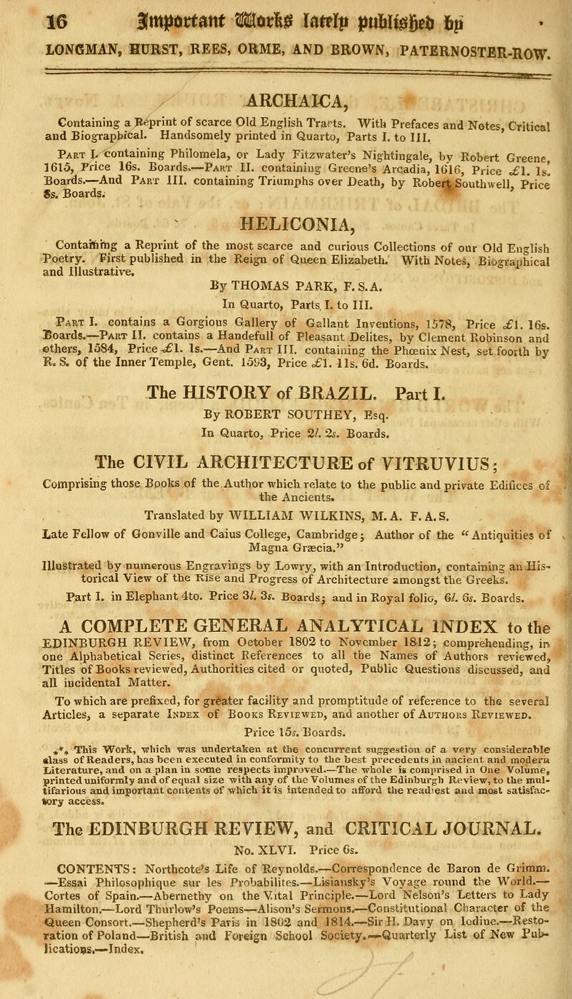 LONGMAN, HURST, REES, ORME, AND BROWN, PATERNOSTER-ROW. ARCHAICA, Containing a Reprint of scarce Old English Tracts. With Prefaces and Notes, Critical and Biographical. Handsomely printed in Quarto, Parts I. to III. Part L containing Philomela, or Lady Fitzwater's Nightingale, by Robert Greene, 1615, Price 16s. Boards.—Part II. containiug Greene's Arcadia, 1616, Price <£1. Is! Boards.—And Part III. containing Triumphs over Death, by Robert Southwell Price 8s. Boards. ' HELICONIA, Containing a Reprint of the most scarce and curious Collections of our Old English Poetry. First published in the Reign of Queen Elizabeth. With Notes, Biographical and Illustrative. By THOMAS PARK, F.S.A. In Quarto, Parts, I. to III. Part I. contains a Gorgious Gallery of Gallant Inventions, 1578, Price £\. 16s. Boards.—Part II. contains a Handefull of Pleasant Delites, by Clement Robinson and ethers, 1584, Price ^£1. Is.—And Part III. containing the Phoenix Nest, set foorth by R. S. of the Inner Temple, Gent. I5S3, Price £\. lis. 6d. Boards. The HISTORY of BRAZIL. Part I. By ROBERT SOUTHEY, Esq. In Quarto, Price 21. 2s. Boards. The CIVIL ARCHITECTURE of VITRUVIUS; Comprising those Bpoks of the Author which relate to the public and private Edifices of the Ancients. Translated by WILLIAM WILKINS, M.A. F.A.S. Late Fellow of Gonville and Caius College, Cambridge; Author of the Antiquities of Magna Grsecia. Illustrated by numerous Engravings by Lowry, with an Introduction, containing an His- torical View of the Rise and Progress of Architecture amongst the Greeks. Part I. in Elephant 4to. Price 3/. 3s. Boards; and in Royal folio, 61. 6s. Boards < A COMPLETE GENERAL ANALYTICAL INDEX to the EDINBURGH REVIEW, from October 1802 to November 1812; comprehending, in one Alphabetical Series, distinct References to all the Names of Authors reviewed, Titles of Books reviewed, Authorities cited or quoted, Public Questions discussed, and all incidental Matter. To which are prefixed, for greater facility and promptitude of reference to the several Articles, a separate Index of Books Reviewed, and another of Authors R-eviewed. Price 15s. Boards. ,** This Work, which was undertaken at the concurrent suggestion of a very considerable •lass of Readers, has been executed in conformity to the best precedents in ancient and moderu Literature, and on a plan in some respects improved.—The whole is comprised in One Volume, printed uniformly and of equal size with any of the Volumes of the Edinburgh Review, to the mul- tifarious and important contents of which it is intended to afford the readiest and most satisfac- tory access. The EDINBURGH REVIEW, and CRITICAL JOURNAL. No. XLVI. Price 6s. CONTENTS: Northcote's Life of Reynolds.—Correspondence de Baron de Grimm. —Essai Philosophique sur les Probabilites.—Lisiansky's Voyage round the World.— Cortes of Spain.—Abernethy on the Vital Principle.—Lord Nelson's Letters to Lady Hamilton.—Lord Thurlow's Poems—Alison's Sermons.—Constitutional Character of the Queen Consort.—Shepherd's Paris in 1802 and 1814.—Sir H.Davy on. Iodine.—Resto- ration of Poland—British and Foreign School Society.—Quarterly List of New Pub- lications.—Index.