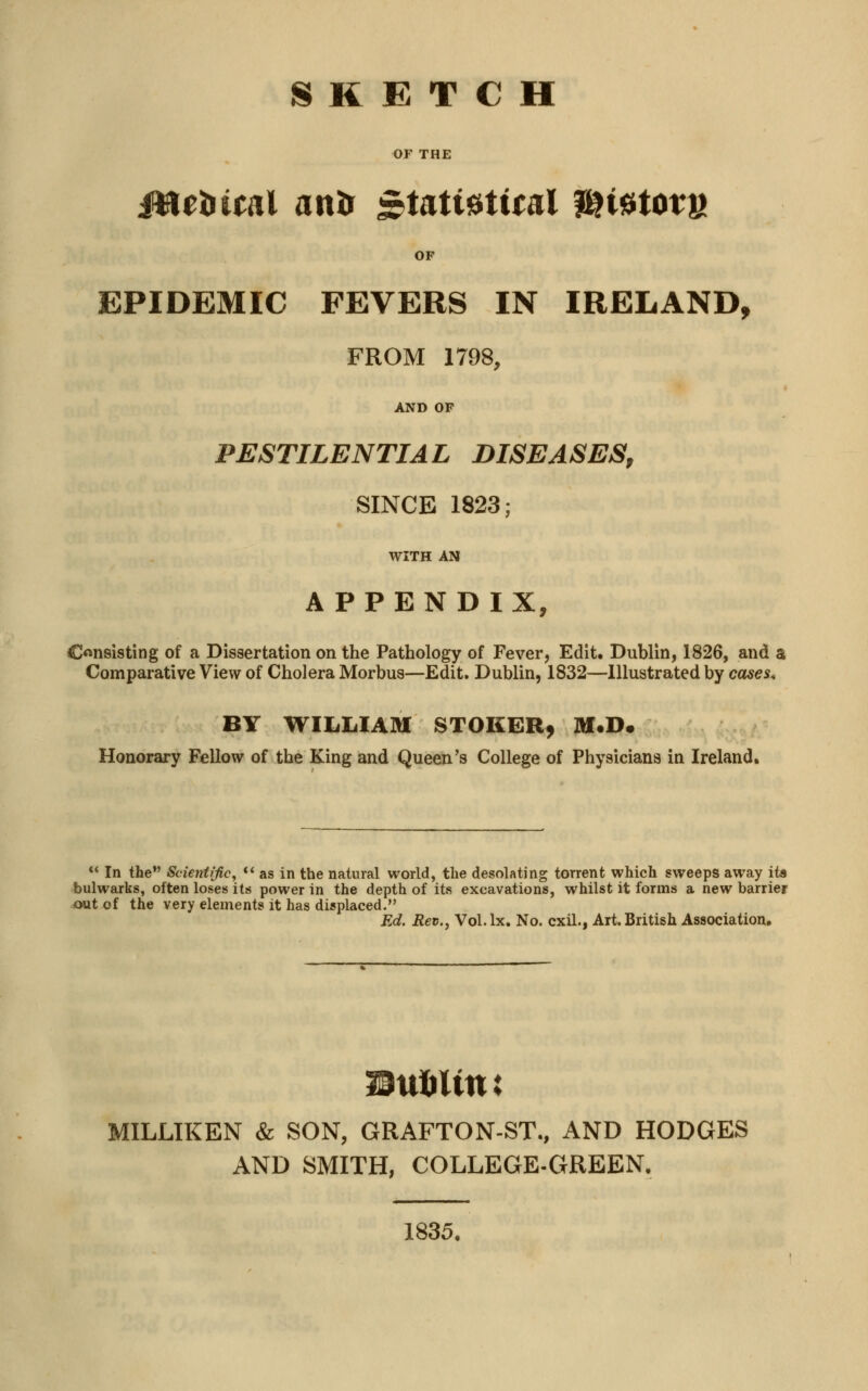 SKETCH OF THE Jttrtuoil anir &Utimtnl $K0totK OF EPIDEMIC FEVERS IN IRELAND, FROM 1798, AND OF PESTILENTIAL DISEASES, SINCE 1823; WITH AN APPENDIX, Consisting of a Dissertation on the Pathology of Fever, Edit. Dublin, 1826, and a Comparative View of Cholera Morbus—Edit. Dublin, 1832—Illustrated by cases. BY WILLIAM STOKER, M.D. Honorary Fellow of the King and Queen's College of Physicians in Ireland.  In the Scientific,  as in the natural world, the desolating torrent which sweeps away its bulwarks, often loses its power in the depth of its excavations, whilst it forms a new barrier out of the very elements it has displaced. Ed. Rev., Vol.lx. No. cxil., Art. British Association. MILLIKEN & SON, GRAFTON-ST., AND HODGES AND SMITH, COLLEGE-GREEN. 1835.