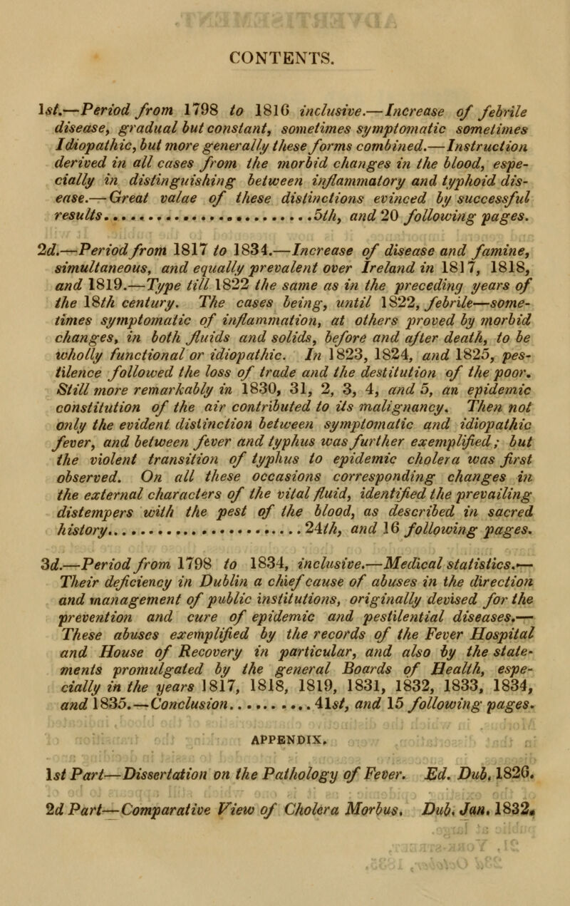 CONTENTS. 1st.—Period from 1798 to 1816 inclusive.—Increase of febrile disease, gradual but constant, sometimes symptomatic sometimes Idiopathic, but more generally these forms combined.—Instruction derived in all cases from the morbid changes in the blood, espe- cially in distinguishing between inflammatory and typhoid dis- ease.— Great valae of these distinctions evinced by successful results • • 5th, and 20 following pages. 2d.—Period from 1817 to 1834.—Increase of disease and famine, simultaneous, and equally prevalent over Ireland in 1817, 1818, and 1819.—Type till 1822 the same as in the preceding years of the 18th century. The cases being, until 1822, febrile—some- times symptomatic of inflammation, at others proved by morbid changes, in both fluids and solids, before and after death, to be wholly functional or idiopathic. In 1823, 1824, and 1825, pes- tilence followed the loss of trade and the destitution of the poor. Still more remarkably in 1830, 31, 2, 3, 4, and 5, an epidemic constitution of the air contributed to its malignancy. Then not only the evident distinction between symptomatic and idiopathic fever, and between fever and typhus was further exemplified ; but the violent transition of typhus to epidemic cholera was first observed. On all these occasions corresponding changes in the external characters of the vital fluid, identified the prevailing distempers with the pest of the blood, as described in sacred history 24M, and 16 following pages. 3d.—Period from 1798 to 1834, inclusive.—Medical statistics.— Their deficiency in Dublin a chief cause of abuses in the direction and management of public institutions, originally devised for the prevention and cure of epidemic and pestilential diseases.— These abuses exemplified by the records of the Fever Hospital and House of Recovery in particular, and also by the state- ments promulgated by the general Boards of Health, espe- cially in the years J817, 1818, 1819, 1831, 1832, 1833, 1834, and 1835.—Conclusion 41$/, and 15 following pages. appendix. 1$/ Part—Dissertation on the Pathology of Fever. Ed. Dub, 1820. 2d Part—Comparative View of Cholera Morbus, Dub. Jan, 1832*