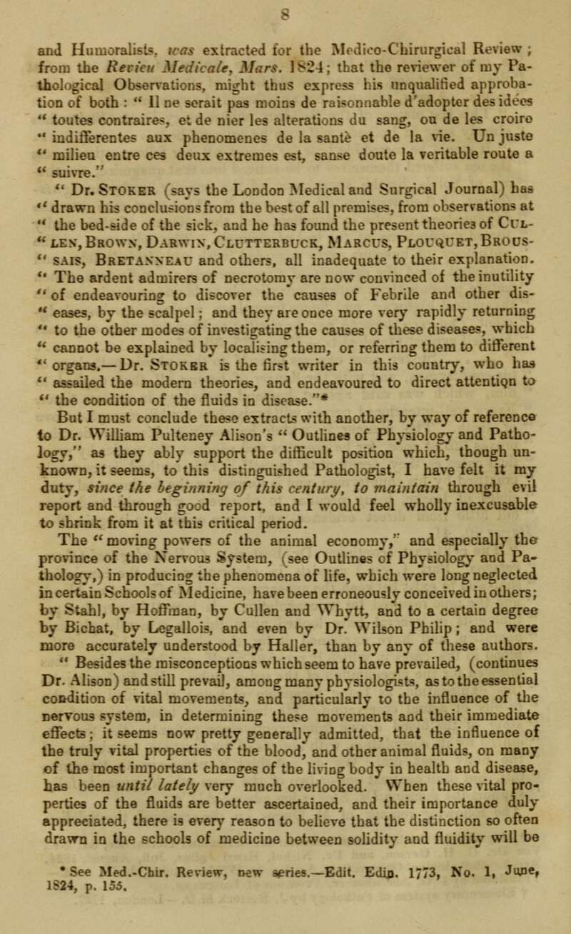 and Humoralist*, was extracted tor the Medico-Chirurgieal Review ; from the Revicu Medicate, Mars. 1 ^24; that the reviewer of my Pa- thological Observations, might thus express his unqualified approba- tion of both : * II ne serait pas moins de raisonnable d'adopter desidees m toutes contraires, et de nier les alterations du sang, on de les croire 41 indifferentes aux phenomenes de la sante et de la vie. Un juste M milieu entre ces deux extremes est, sanse doute la veritable route a  suivre.'  Dr. Stoker nys the London Medical and Surgical Journal) has tl drawn his conclusions from the best of all premises, from observations at u the bed-side of the sick, and he has found the present theories of Ci*l- u les, Brown, Darwin, Clutterbuck, Marcus, Plouquet, Brous- u sais, Bretanneau and others, all inadequate to their explanation. u The ardent admirers of necrotomy are now convinced of the inutility u of endeavouring to discover the causes of Febrile and other dis- H eases, by the scalpel; and they are once more very rapidly returning  to the other modes of investigating the causes of these diseases, which  cannot be explained by localising them, or referring them to different 4i organs,— Dr. Stoker is the first writer in this country, who has u assailed the modern theories, and endeavoured to direct attention to u the condition of the fluids in disease.* But I must conclude these extracts with another, by way of reference to Dr. William Pulteney Alison's  Outlines of Physiology and Patho- logy, as they ably support the difficult position which, though un- known, it seems, to this distinguished Pathologist, I have felt it my duty, since the beginning of this century, to maintain through evil report and through good report, and I would feel wholly inexcusable to shrink from it at this critical period. The  moving powers of the animal economy/' and especially the province of the Nervous System, (see Outlines cf Physiology and Pa- thology,) in producing the phenomena of life, which were long neglected in certain Schools of Medicine, have been erroneously conceived in others; by Stahl, by Hoffman, by Cullen and Whytt, and to a certain degree by Bicbat, by Legallois, and even by Dr. Wilson Philip ; and were more accurately understood by Haller, than by any of these authors.  Besides the misconceptions which seem to have prevailed, (continues Dr. Alison) and still prevaD, amoug many physiologists, as to the essential condition of vital movements, and particularly to the influence of the nervous system, in determining these movements and their immediate effects; it seems now pretty generally admitted, that the influence of the truly vital properties of the blood, and other animal fluids, on many of the most important changes of the living body in health and disease, has been until lately very much overlooked. When these vital pro- perties of the fluids are better ascertained, and their importance duly appreciated, there is ever}' reason to believe that the distinction so often drawn in the schools of medicine between solidity and fluidity will be •See Med.-Chir. Review, ww aeries.—Edit. Edin. 1773, No. I, June, 1S24, p. \o5%