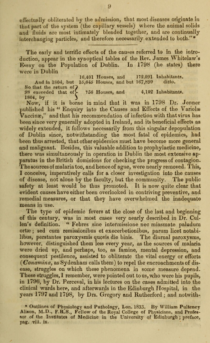 effectually obliterated by the admission, that most diseases originate in that part of the system (the capillary vessels) where the animal solids and fluids are most intimately blended together, and are continually interchanging particles, and therefore necessarily extended to both.* The early and terrific effects of the causes referred to in the intro- duction, appear in the synoptical tables of the Rev. James Whitelaw's Essay on the Population of Dublin. In 1798 (he states) there were in Dublin 16,401 Houses, and 172.091 Inhabitants. And in 1804, but 15,645 Houses, and but 167,899 ditto. So that the return oil 98 exceeded that oft 756 Houses, and 4,192 Inhabitants. 1804, by 3 Now, if it is borne in mind that it was in 1798 Dr. Jenner published his  Enquiry into the Causes and Effects of the Variolas Vaccina?, and that his recommendation of infection with that virus has been since very generally adopted in Ireland, and its beneficial effects as widely extended, it follows necessarily from this singular depopulation of Dublin since, notwithstanding the most fatal of epidemics, had been thus arrested, that other epidemics must have become more general and malignant. Besides, this valuable addition to prophylactic medicine, there was simultaneously in operation in Dublin the most extensive ap- paratus in the British dominions for checking the progress of contagion. The sources of malaria too, and hence of ague, were nearly removed. This, I conceive, imperatively calls for a closer investigation into the causes of disease, not alone by the faculty, but the community. The public safety at least would be thus promoted. It is now quite clear that evident causes have either been overlooked in contriving preventive, and remedial measures, or that they have overwhelmed the inadequate means in use. The type of epidemic fevers at the close of the last and beginning of this century, was in most cases very nearly described in Dr. Cul- len's definition,  Febres sine intermissione nee miasmate paludum ortae ; sed cum remissionibus et execerbetionibus, parum licet notabi- libus, perstantes paroxysmis quovis die binis. The diurnal paroxysms, however, distinguished them less every year, as the sources of malaria were dried up, and perhaps, too, as famine, mental depression, and consequent pestilence, assisted to obliterate the vital energy or efforts (Conamina, as Sydenham calls them) to repel the encroachments of dis- ease, struggles on which these phenomena in some measure depend. These struggles, 1 remember, were pointed out to us, who were his pupils, in 1796, by Dr. Perceval, in his lectures on the cases admitted into the clinical wards here, and afterwards in the Edinburgh Hospital, in the years 1797 and 1798, by Drs. Gregory and Rutherford ; and notwith- • Outlines of Physiology and Pathology, Lon. 1833. By William Pulteney Alison, M.D., F.R.S., Fellow of the Royal College of Physicians, and Profes- sor of the Institutes of Medicine in the University of Edinburgh ; preface, pag. viii. ix.