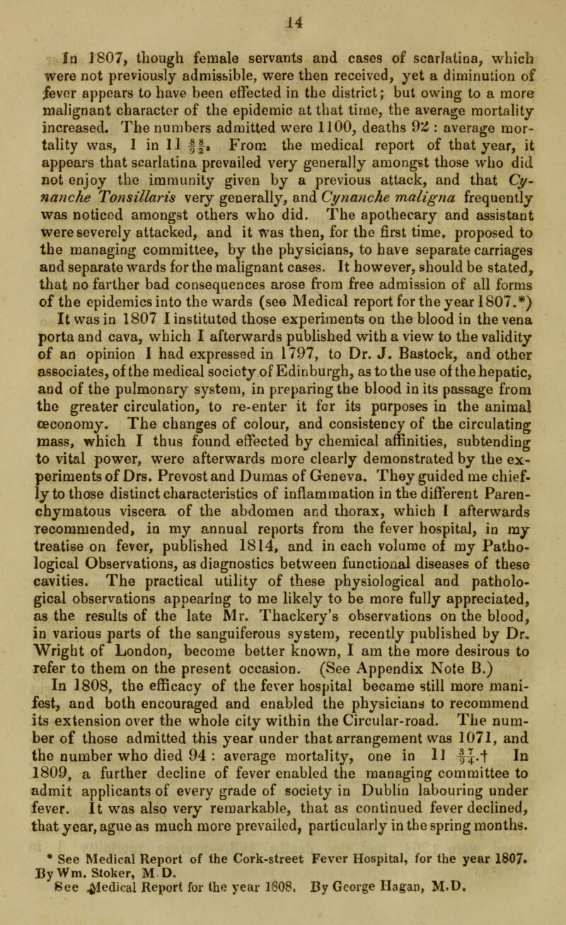 In 1807, though female servants and cases of scarlatina, which were not previously admissible, were then received, yet a diminution of fever appears to have been effected in the district; but owing to a more malignant character of the epidemic at that time, the average mortality increased. The numbers admitted were 1100, deaths 92 : average mor- tality was, 1 in 11 -§§-. From the medical report of that year, it appears that scarlatina prevailed very generally amongst those who did not enjoy the immunity given by a previous attack, and that Cy- nanche Tonsillaris very generally, and Cynanche maligna frequently was noticed amongst others who did. The apothecary and assistant were severely attacked, and it was then, for the first time, proposed to the managing committee, by the physicians, to have separate carriages and separate wards for the malignant cases. It however, should be stated, that no farther bad consequences arose from free admission of all forms of the epidemics into the wards (see Medical report for the year 1807.*) It was in 1807 I instituted those experiments on the blood in the vena porta and cava, which I afterwards published with a view to the validity of an opinion I had expressed in 1797, to Dr. J. Bastock, and other associates, of the medical society of Edinburgh, as to the use of the hepatic, and of the pulmonary system, in preparing the blood in its passage from the greater circulation, to re-enter it fcr its purposes in the animal ceconomy. The changes of colour, and consistency of the circulating mass, which I thus found effected by chemical affinities, subtending to vital power, were afterwards more clearly demonstrated by the ex- periments of Drs. Prevost and Dumas of Geneva. They guided me chief- ly to those distinct characteristics of inflammation in the different Paren- chymatous viscera of the abdomen and thorax, which I afterwards recommended, in my annual reports from the fever hospital, in my treatise on fever, published 1814, and in each volume of my Patho- logical Observations, as diagnostics between functional diseases of these cavities. The practical utility of these physiological and patholo- gical observations appearing to me likely to be more fully appreciated, as the results of the late Mr. Thackery's observations on the blood, in various parts of the sanguiferous system, recently published by Dr. Wright of London, become better known, I am the more desirous to refer to them on the present occasion. (See Appendix Note B.) In 1808, the efficacy of the fever hospital became still more mani- fest, and both encouraged and enabled the physicians to recommend its extension over the whole city within the Circular-road. The num- ber of those admitted this year under that arrangement was 1071, and the number who died 94 : average mortality, one in 11 f^.f In 1809, a further decline of fever enabled the managing committee to admit applicants of every grade of society in Dublin labouring under fever. It was also very remarkable, that as continued fever declined, that year, ague as much more prevailed, particularly in the spring months. * See Medical Report of the Cork-street Fever Hospital, for the year 1807# By Wm. Stoker, M D. See Medical Report for the year 1808, By George Hagan, M.D.