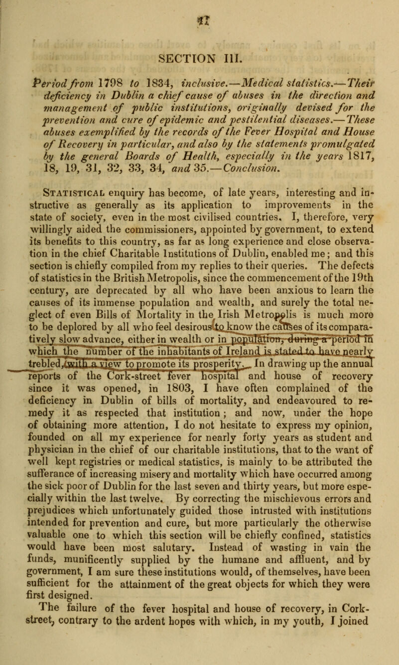 « SECTION III. Period from 1798 to 1834, inclusive.—Medical statistics.— Their deficiency in Dublin a chief cause of abuses in the direction and management of public institutions, originally devised for the prevention and cure of epidemic and pestilential diseases.— These abuses exemplified by the records of the Fever Hospital and House of Recovery in particular, and also by the statements promulgated by the general Boards of Healthy especially in the years 1817, 18, 19, 31, 32, 33, 34, and 35.—Conclusion. Statistical enquiry has become, of late years, interesting and in- structive as generally as its application to improvements in the state of society, even in the most civilised countries, I, therefore, very willingly aided the commissioners, appointed by government, to extend its benefits to this country, as far as long experience and close observa- tion in the chief Charitable Institutions of Dublin, enabled me; and this section is chiefly compiled from ray replies to their queries. The defects of statistics in the British Metropolis, since the commencement of the 19th century, are deprecated by all who have been anxious to learn the causes of its immense population and wealth, and surely the total ne- glect of even Bills of Mortality in the Irish Metrojwlis is much more to be deplored by all who feel desirousCtQ know the caufeesjpf its compara- tively slow advance, either in wealth or inpopuT^iiim. during a period in sports ol the Cork-street fever hospital and house of recovery since it was opened, in 1803, I have often complained of the deficiency in Dublin of bills of mortality, and endeavoured to re- medy it as respected that institution; and now, under the hope of obtaining more attention, I do not hesitate to express my opinion, founded on all my experience for nearly forty years as student and physician in the chief of our charitable institutions, that to the want of well kept registries or medical statistics, is mainly to be attributed the sufferance of increasing misery and mortality which have occurred among the sick poor of Dublin for the last seven and thirty years, but more espe- cially within the last twelve. By correcting the mischievous errors and prejudices which unfortunately guided those intrusted with institutions intended for prevention and cure, but more particularly the otherwise valuable one to which this section will be chiefly confined, statistics would have been most salutary. Instead of wasting in vain the funds, munificently supplied by the humane and affluent, and by government, I am sure these institutions would, of themselves, have been sufficient for the attainment of the great objects for which they were first designed. The failure of the fever hospital and house of recovery, in Cork- street, contrary to the ardent hopes with which, in my youth, I joined