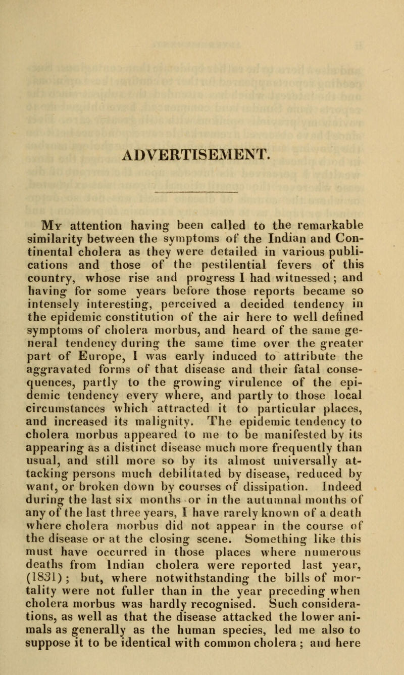 ADVERTISEMENT. My attention having been called to the remarkable similarity between the symptoms of the Indian and Con- tinental cholera as they were detailed in various publi- cations and those of the pestilential fevers of this country, whose rise and progress I had witnessed; and having for some years before those reports became so intensely interesting, perceived a decided tendency in the epidemic constitution of the air here to well defined symptoms of cholera morbus, and heard of the same ge- neral tendency during the same time over the greater part of Europe, I was early induced to attribute the aggravated forms of that disease and their fatal conse- quences, partly to the growing virulence of the epi- demic tendency every where, and partly to those local circumstances which attracted it to particular places, and increased its malignity. The epidemic tendency to cholera morbus appeared to me to be manifested by its appearing as a distinct disease much more frequently than usual, and still more so by its almost universally at- tacking persons much debilitated by disease, reduced by want, or broken down by courses of dissipation. Indeed during the last six months or in the autumnal months of any of the last three years, I have rarely known of a death where cholera morbus did not appear in the course of the disease or at the closing scene. Something like this must have occurred in those places where numerous deaths from Indian cholera were reported last year, (1831); but, where notwithstanding the bills of mor- tality were not fuller than in the year preceding when cholera morbus was hardly recognised. Such considera- tions, as well as that the disease attacked the lower ani- mals as generally as the human species, led me also to suppose it to be identical with common cholera ; and here