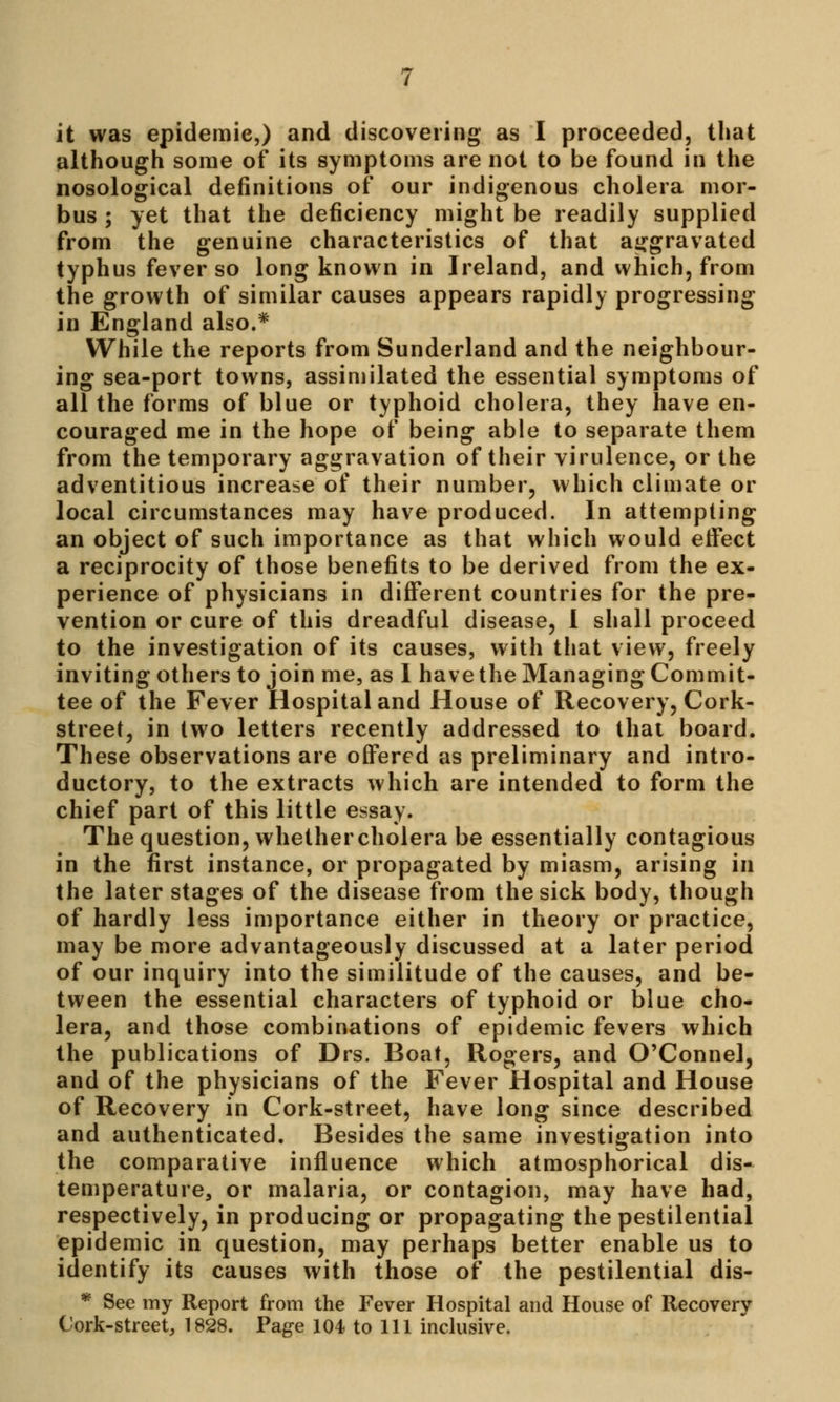 it was epidemic,) and discovering as I proceeded, that although some of its symptoms are not to be found in the nosological definitions of our indigenous cholera mor- bus ; yet that the deficiency might be readily supplied from the genuine characteristics of that aggravated typhus fever so long known in Ireland, and which, from the growth of similar causes appears rapidly progressing in England also.* While the reports from Sunderland and the neighbour- ing sea-port towns, assimilated the essential symptoms of all the forms of blue or typhoid cholera, they have en- couraged me in the hope of being able to separate them from the temporary aggravation of their virulence, or the adventitious increase of their number, which climate or local circumstances may have produced. In attempting an object of such importance as that which would effect a reciprocity of those benefits to be derived from the ex- perience of physicians in different countries for the pre- vention or cure of this dreadful disease, I shall proceed to the investigation of its causes, with that view, freely inviting others to join me, as I have the Managing Commit- tee of the Fever Hospital and House of Recovery, Cork- street, in two letters recently addressed to that board. These observations are offered as preliminary and intro- ductory, to the extracts which are intended to form the chief part of this little essay. The question, whethercholera be essentially contagious in the first instance, or propagated by miasm, arising in the later stages of the disease from the sick body, though of hardly less importance either in theory or practice, may be more advantageously discussed at a later period of our inquiry into the similitude of the causes, and be- tween the essential characters of typhoid or blue cho- lera, and those combinations of epidemic fevers which the publications of Drs. Boat, Rogers, and O'Connel, and of the physicians of the Fever Hospital and House of Recovery in Cork-street, have long since described and authenticated. Besides the same investigation into the comparative influence which atmosphorical dis- temperature, or malaria, or contagion, may have had, respectively, in producing or propagating the pestilential epidemic in question, may perhaps better enable us to identify its causes with those of the pestilential dis- * See my Report from the Fever Hospital and House of Recovery Cork-street, 1828. Page 104 to 111 inclusive.