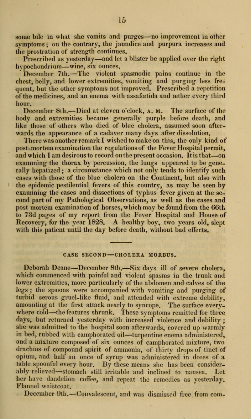 some bile in what she vomits and purges—no improvement in other symptoms; on the contrary, the jaundice and purpura increases and the prostration of strength continues. Prescribed as yesterday—and let a blister be applied over the right hypochondrium—wine, six ounces. December 7th.—The violent spasmodic pains continue in the chest, belly, and lower extremities, vomiting and purging less fre- quent, but the other symptoms not improved. Prescribed a repetition of the medicines, and an enema with assafoetida and aether every third hour. December 8th.—Died at eleven o'clock, A. M. The surface of the body and extremities became generally purple before death, and like those of others who died of blue cholera, assumed soon after- wards the appearance of a cadaver many days after dissolution. There was another remark I wished to make on this, the only kind of post-mortem examination the regulations of the Fever Hospital permit, and which I am desirous to record on the present occasion. It is that—on examining the thorax by percussion, the lungs appeared to be gene- rally hepatized; a circumstance which not only tends to identify such cases with those of the blue cholera on the Continent, but also with the epidemic pestilential fevers of this country, as may be seen by examining the cases and dissections of typhus fever given at the se- cond part of my Pathological Observations, as well as the eases and post mortem examination of horses, which may be found from the 66th to 73d pages of my report from the Fever Hospital and House of Recovery, for the year 1828. A healthy boy, two years old, slept with this patient until the day before death, without bad effects. CASE SECOND—CHOLERA MORBUS. Deborah Deane—December 8th.—Six days ill of severe cholera, which commenced with painful and violent spasms in the trunk and lower extremities, more particularly of the abdomen and calves of the legs ; the spasms were accompanied with vomiting and purging of turbid serous gruel-like fluid, and attended with extreme debility, amounting at the first attack nearly to syncope. The surface every- where cold—the features shrunk. These symptoms remitted for three days, but returned yesterday with increased violence and debility ; she was admitted to the hospital soon afterwards, covered up warmly in bed, rubbed with camphorated oil—turpentine enema administered, and a mixture composed of six ounces of camphorated mixture, two drachms of compound spirit of ammonia, of thirty drops of tinct of opium, and half an once of syrup was administered in doses of a table spoonful every hour. By these means she has been consider- ably relieved—stomach still irritable and inclined to nausea. Let her have dandelion coffee, and repeat the remedies as yesterday. Flannel waistcoat. December 9th.—Convalescent, and was dismissed free from com-