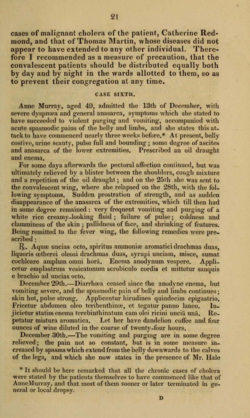 cases of malignant cholera of the patient, Catherine Red- mond, and that of Thomas Martin, whose diseases did not appear to have extended to any other individual. There- fore I recommended as a measure of precaution, that the convalescent patients should be distributed equally both by day and by night in the wards allotted to them, so as to prevent their congregation at any time. CASE SIXTH. Anne Murray, aged 49, admitted the 13th of December, with severe dyspnaea and general anasarca, symptoms which she stated to have succeeded to violent purging and vomiting, accompanied with acute spasmodic pains of the belly and limbs, and she states this at- tack to have commenced nearly three weeks before.* At present, belly costive, urine scanty, pulse full and bounding; some degree of ascites and anasarca of the lower extremities. Prescribed an oil draught and enema. For some days afterwards the pectoral affection continued, but was ultimately relieved by a blister between the shoulders, cough mixture and a repetition of the oil draught; and on the 25th she was sent to the convalescent wing, where she relapsed on the 28th, with the fol- lowing symptoms. Sudden prostration of strength, and as sudden disappearance of the anasarca of the extremities, which till then had in some degree remained : very frequent vomiting and purging of a white rice creamy-looking fluid ; failure of pulse; coldness and clamminess of the skin ; pallidness of face, and shrinking of features. Being remitted to the fever wing, the following remedies were pre- scribed : E£. Aquae uncias octo, spiritus ammoniae aromatici drachmas duas, liquoris cetherei oleosi drachmas duas, syrupi unciam, misce, sumat cochleare amplum omni hora. Enema anodynum vespere. Appli- cetur emplastrum vesicatonum scrobiculo cordis et mittetur sanquis e brachio ad uncias octo. December 29th.—Diarrhaea ceased since the anodyne enema, but vomiting severe, and the spasmodic pain of belly and limbs continues; skin hot, pulse strong. Applicentur hirudines quindecim epigastrio. Fricetur abdomen oleo teribenthinae, et tegatur panno laneo. In- jicietur statim enema terebinthinatum cam olei ricini uncia una. Re- petatur mistura aromatica. Let her have dandelion coffee and four ounces of wine diluted in the course of twenty-four hours. December 30th.—The vomiting and purging are in some degree relieved; the pain not so constant, but is in some measure in- creased by spasms which extend from the belly downwards to the calves of the legs, and which she now states in the presence of Mr. Hale * It should be here remarked that all the chronic cases of cholera were stated by the patients themselves to have commenced like that of AnneMurray, and that most of them sooner or later terminated in ge- neral or local dropsy. D