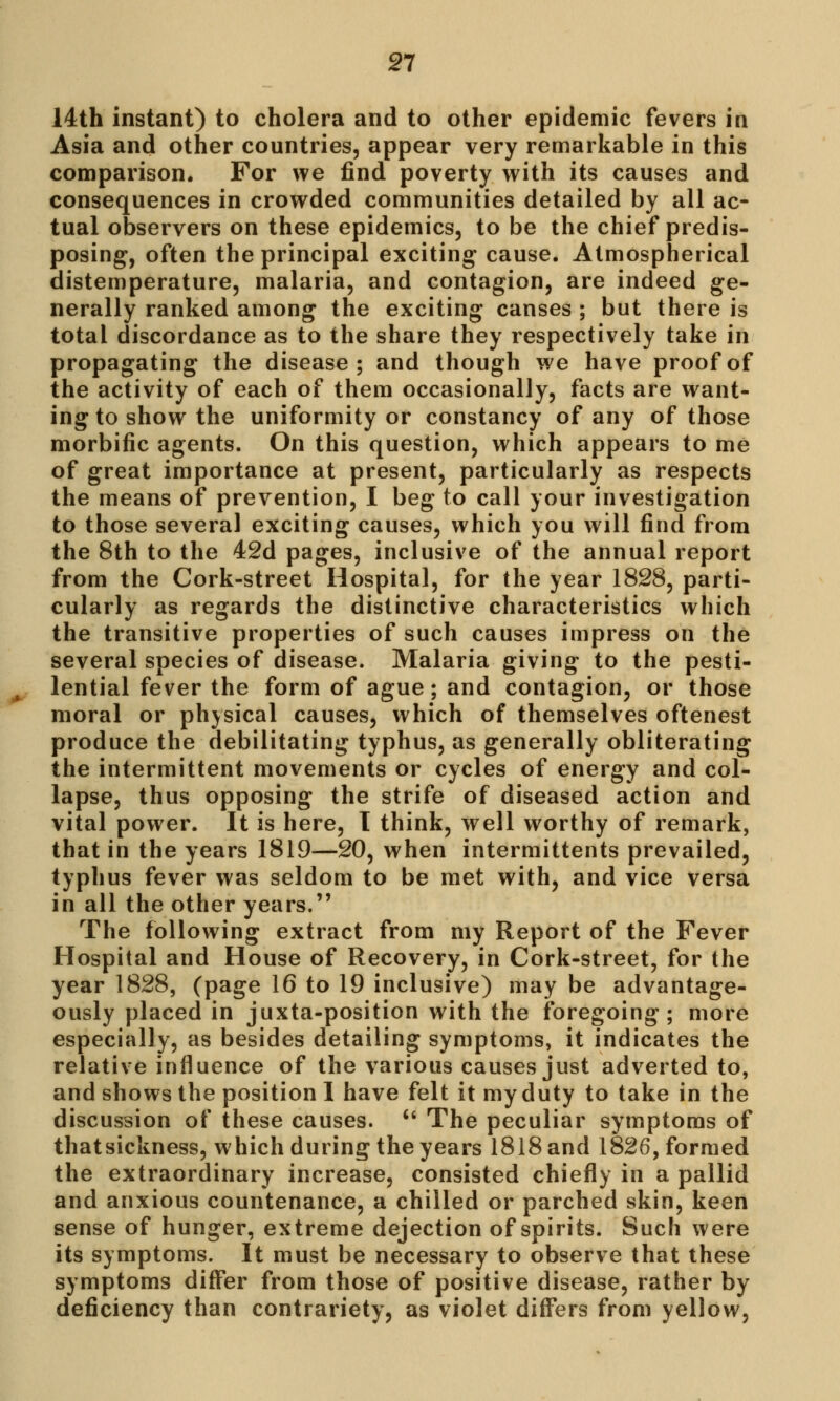 14th instant) to cholera and to other epidemic fevers in Asia and other countries, appear very remarkable in this comparison. For we find poverty with its causes and consequences in crowded communities detailed by all ac- tual observers on these epidemics, to be the chief predis- posing, often the principal exciting cause. Atmospherical distemperature, malaria, and contagion, are indeed ge- nerally ranked among the exciting canses ; but there is total discordance as to the share they respectively take in propagating the disease; and though we have proof of the activity of each of them occasionally, facts are want- ing to show the uniformity or constancy of any of those morbific agents. On this question, which appears to me of great importance at present, particularly as respects the means of prevention, I beg to call your investigation to those several exciting causes, which you will find from the 8th to the 42d pages, inclusive of the annual report from the Cork-street Hospital, for the year 1828, parti- cularly as regards the distinctive characteristics which the transitive properties of such causes impress on the several species of disease. Malaria giving to the pesti- lential fever the form of ague; and contagion, or those moral or physical causes, which of themselves oftenest produce the debilitating typhus, as generally obliterating the intermittent movements or cycles of energy and col- lapse, thus opposing the strife of diseased action and vital power. It is here, T think, well worthy of remark, that in the years 1819—20, when intermittens prevailed, typhus fever was seldom to be met with, and vice versa in all the other years. The following extract from my Report of the Fever Hospital and House of Recovery, in Cork-street, for the year 1828, (page 16 to 19 inclusive) may be advantage- ously placed in juxta-position with the foregoing; more especially, as besides detailing symptoms, it indicates the relative influence of the various causes just adverted to, and shows the position 1 have felt it my duty to take in the discussion of these causes. u The peculiar symptoms of thatsickness, which during the years 1818 and 1826, formed the extraordinary increase, consisted chiefly in a pallid and anxious countenance, a chilled or parched skin, keen sense of hunger, extreme dejection of spirits. Such were its symptoms. It must be necessary to observe that these symptoms differ from those of positive disease, rather by deficiency than contrariety, as violet differs from yellow,