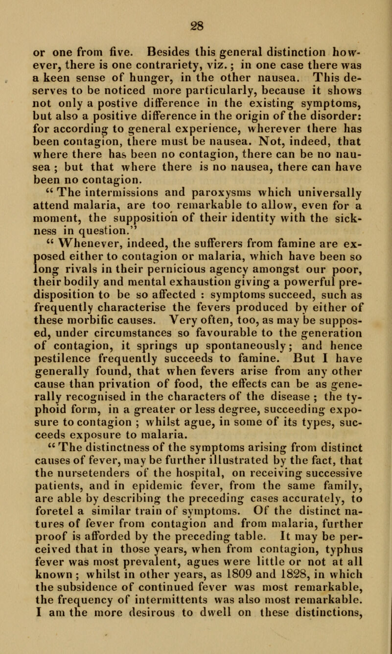 or one from five. Besides this general distinction how- ever, there is one contrariety, viz.; in one case there was a keen sense of hunger, in the other nausea. This de- serves to be noticed more particularly, because it shows not only a postive difference in the existing symptoms, but also a positive difference in the origin of the disorder: for according to general experience, wherever there has been contagion, there must be nausea. Not, indeed, that where there has been no contagion, there can be no nau- sea ; but that where there is no nausea, there can have been no contagion.  The intermissions and paroxysms which universally attend malaria, are too remarkable to allow, even for a moment, the supposition of their identity with the sick- ness in question.  Whenever, indeed, the sufferers from famine are ex- posed either to contagion or malaria, which have been so long rivals in their pernicious agency amongst our poor, their bodily and mental exhaustion giving a powerful pre- disposition to be so affected : symptoms succeed, such as frequently characterise the fevers produced by either of these morbific causes. Very often, too, as may be suppos- ed, under circumstances so favourable to the generation of contagion, it springs up spontaneously; and hence pestilence frequently succeeds to famine. But I have generally found, that when fevers arise from any other cause than privation of food, the effects can be as gene- rally recognised in the characters of the disease ; the ty- phoid form, in a greater or less degree, succeeding expo- sure to contagion ; whilst ague, in some of its types, suc- ceeds exposure to malaria.  The distinctness of the symptoms arising from distinct causes of fever, may be further illustrated by the fact, that the nursetenders of the hospital, on receiving successive patients, and in epidemic fever, from the same family, are able by describing the preceding cases accurately, to foretel a similar train of symptoms. Of the distinct na- tures of fever from contagion and from malaria, further proof is afforded by the preceding table. It may be per- ceived that in those years, when from contagion, typhus fever was most prevalent, agues were little or not at all known ; whilst in other years, as 1809 and 1828, in which the subsidence of continued fever was most remarkable, the frequency of intermittents was also most remarkable. I am the more desirous to dwell on these distinctions,