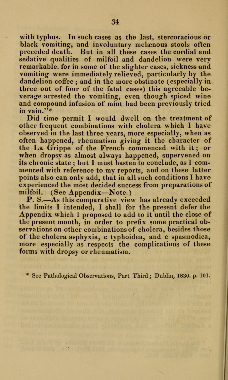 with typhus. In such cases as the last, stercoracious or black vomiting', and involuntary melaenous stools often preceded death. But in all these cases the cordial and sedative qualities of milfoil and dandelion were very remarkable, for in some of the slighter cases, sickness and vomiting were immediately relieved, particularly by the dandelion coffee ; and in the more obstinate (especially in three out of four of the fatal cases) this agreeable be- verage arrested the vomiting, even though spiced wine and compound infusion of mint had been previously tried in vain.* Did time permit I would dwell on the treatment of other frequent combinations with cholera which I have observed in the last three years, more especially, when as often happened, rheumatism giving it the character of the La Grippe of the French commenced with it; or when dropsy as almost always happened, supervened on its chronic state ; but 1 must hasten to conclude, as I com- menced with reference to my reports, and on these latter points also can only add, that in all such conditions I have experienced the most decided success from preparations of milfoil. (See Appendix—Note.) P. S.—As this comparative view has already exceeded the limits I intended, I shall for the present defer the Appendix which I proposed to add to it until the close of the present month, in order to prefix some practical ob- servations on other combinations of cholera, besides those of the cholera asphyxia, c typhoidea, and c spasmodica, more especially as respects the complications of these forms with dropsy or rheumatism. * See Pathological Observations, Part Third; Dublin, 1830. p. 101