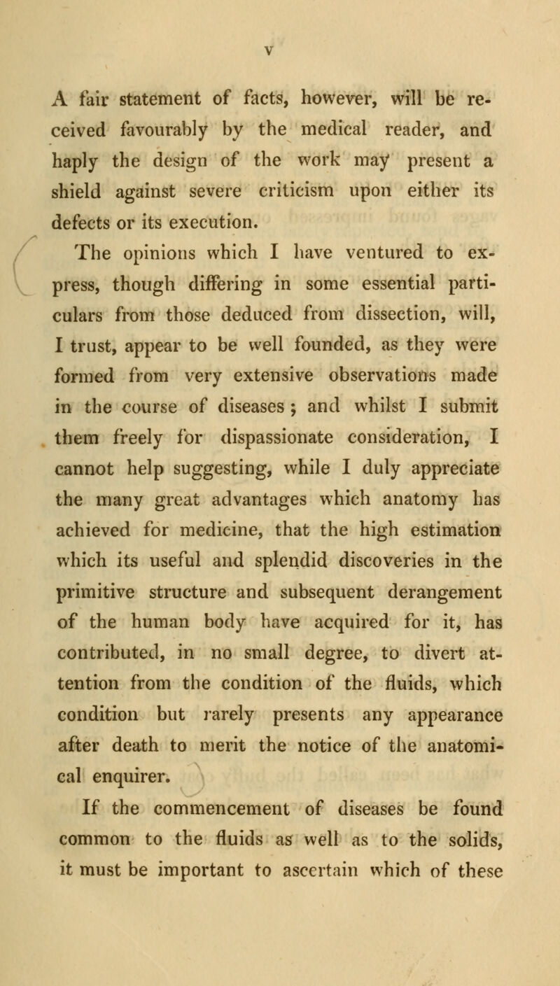 A fair statement of facts, however, will be re- ceived favourably by the medical reader, and haply the design of the work may present a shield against severe criticism upon either its defects or its execution. The opinions which I have ventured to ex- press, though differing in some essential parti- culars from those deduced from dissection, will, I trust, appear to be well founded, as they were formed from very extensive observations made in the course of diseases ; and whilst I submit them freely for dispassionate consideration, I cannot help suggesting, while I duly appreciate the many great advantages which anatomy has achieved for medicine, that the high estimation which its useful and splendid discoveries in the primitive structure and subsequent derangement of the human body have acquired for it, has contributed, in no small degree, to divert at- tention from the condition of the fluids, which condition but rarely presents any appearance after death to merit the notice of the anatomi- cal enquirer. If the commencement of diseases be found common to the fluids as well as to the solids, it must be important to ascertain which of these