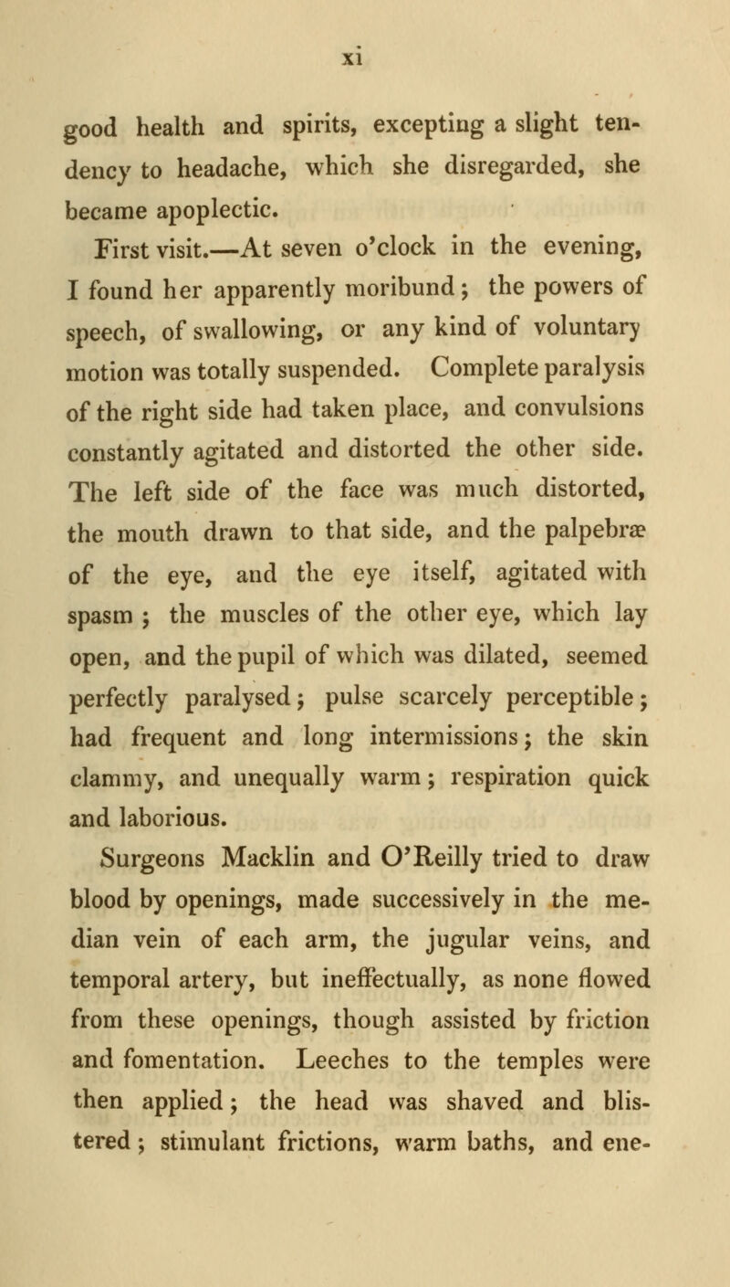 good health and spirits, excepting a slight ten- dency to headache, which she disregarded, she became apoplectic. First visit.—At seven o'clock in the evening, I found her apparently moribund; the powers of speech, of swallowing, or any kind of voluntary motion was totally suspended. Complete paralysis of the right side had taken place, and convulsions constantly agitated and distorted the other side. The left side of the face was much distorted, the mouth drawn to that side, and the palpebral of the eye, and the eye itself, agitated with spasm ; the muscles of the other eye, which lay open, and the pupil of which was dilated, seemed perfectly paralysedj pulse scarcely perceptible; had frequent and long intermissions; the skin clammy, and unequally warm; respiration quick and laborious. Surgeons Macklin and O'Reilly tried to draw blood by openings, made successively in the me- dian vein of each arm, the jugular veins, and temporal artery, but ineffectually, as none flowed from these openings, though assisted by friction and fomentation. Leeches to the temples were then applied; the head was shaved and blis- tered ; stimulant frictions, warm baths, and ene-