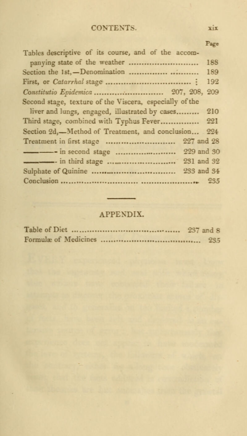 CONTENTS. xU Page Tables descriptive of its course, and of the accom- panying state of the weather 188 Section the 1st,—Denomination 189 First, or Cfl^arr^a/stage i 192 Constitutio Epidemica ■ 207, 208, 209 Second stage, texture of the Viscera, especially of the liver and lungs, engaged, illustrated by cases 210 Third stage, combined with Typhus Fever 221 Section 2d,—Method of Treatment, and conclusion... 224 Treatment in first stage 227 and 28 in second stage 229 and 30 -—. in third stage 231 and 32 Sulphate of Quinine 233 and 34 Conclusion » 235 APPENDIX. Table of Diet 237 and 8 Formulas of Medicines , 23.5