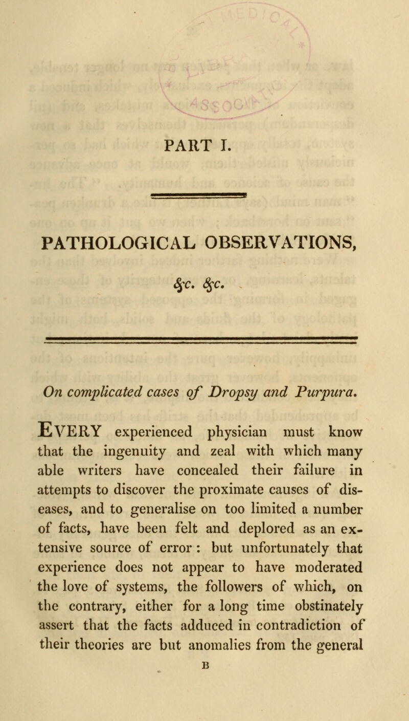 PART I. PATHOLOGICAL OBSERVATIONS, On complicated cases of Dropsy and Purpura. Every experienced physician must know that the ingenuity and zeal with which many able writers have concealed their failure in attempts to discover the proximate causes of dis- eases, and to generalise on too limited n number of facts, have been felt and deplored as an ex- tensive source of error : but unfortunately that experience does not appear to have moderated the love of systems, the followers of which, on the contrary, either for a long time obstinately assert that the facts adduced in contradiction of their theories are but anomalies from the general