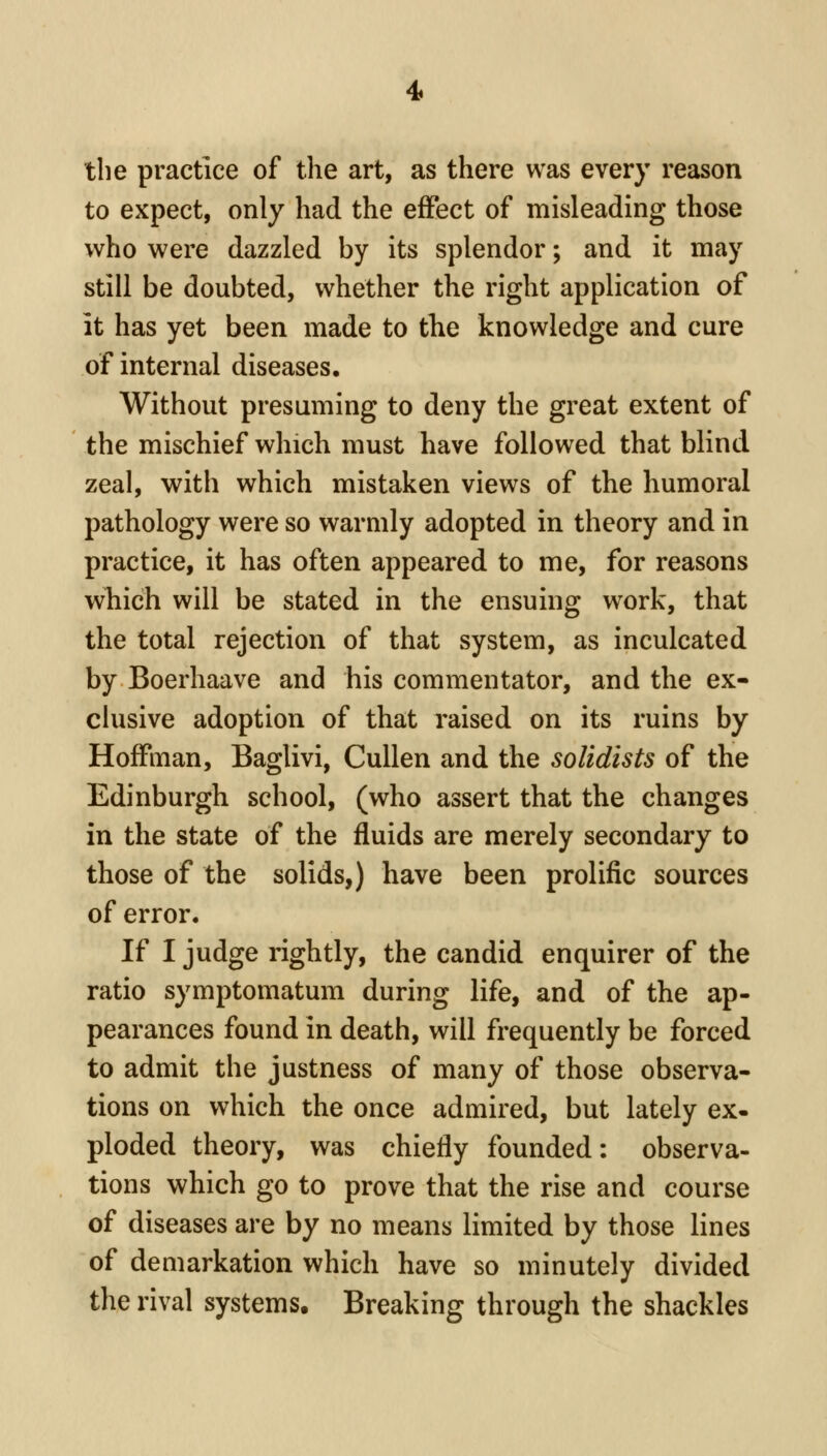 the practice of tlie art, as there was every reason to expect, only had the effect of misleading those who were dazzled by its splendor; and it may still be doubted, whether the right application of it has yet been made to the knowledge and cure of internal diseases. Without presuming to deny the great extent of the mischief which must have followed that blind zeal, with which mistaken views of the humoral pathology were so warmly adopted in theory and in practice, it has often appeared to me, for reasons which will be stated in the ensuing work, that the total rejection of that system, as inculcated by Boerhaave and his commentator, and the ex- clusive adoption of that raised on its ruins by Hoffman, Baglivi, Cullen and the solidists of the Edinburgh school, (who assert that the changes in the state of the fluids are merely secondary to those of the solids,) have been prolific sources of error. If I judge rightly, the candid enquirer of the ratio symptomatum during life, and of the ap- pearances found in death, will frequently be forced to admit the justness of many of those observa- tions on which the once admired, but lately ex- ploded theory, was chiefly founded: observa- tions which go to prove that the rise and course of diseases are by no means limited by those lines of demarkation which have so minutely divided the rival systems. Breaking through the shackles