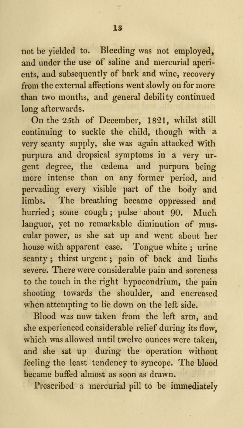 Vi not be yielded to. Bleeding was not employed, and under the use of saline and mercurial aperi- ents, and subsequently of bark and wine, recovery from the external affections went slowly on for more than two months, and general debility continued long afterwards. On the 25th of December, 1821, whilst still continuing to suckle the child, though with a very scanty supply, she was again attacked with purpura and dropsical symptoms in a very ur- gent degree, the oedema and purpura being more intense than on any former period, and pervading every visible part of the body and limbs. The breathing became oppressed and hurried; some cough ; pulse about 90. Much languor, yet no remarkable diminution of mus- cular power, as she sat up and went about her house with apparent ease. Tongue white ; urine scanty ; thirst urgent; pain of back and limbs severe. There were considerable pain and soreness to the touch in the right hypocondrium, the pain shooting towards the shoulder, and encreased when attempting to lie down on the left side. Blood was now taken from the left arm, and she experienced considerable relief during its flow, which was allowed until twelve ounces were taken, and she sat up during the operation without feeling the least tendency to syncope. The blood became buffed almost as soon as drawn. Prescribed a mercurial pill to be immediately