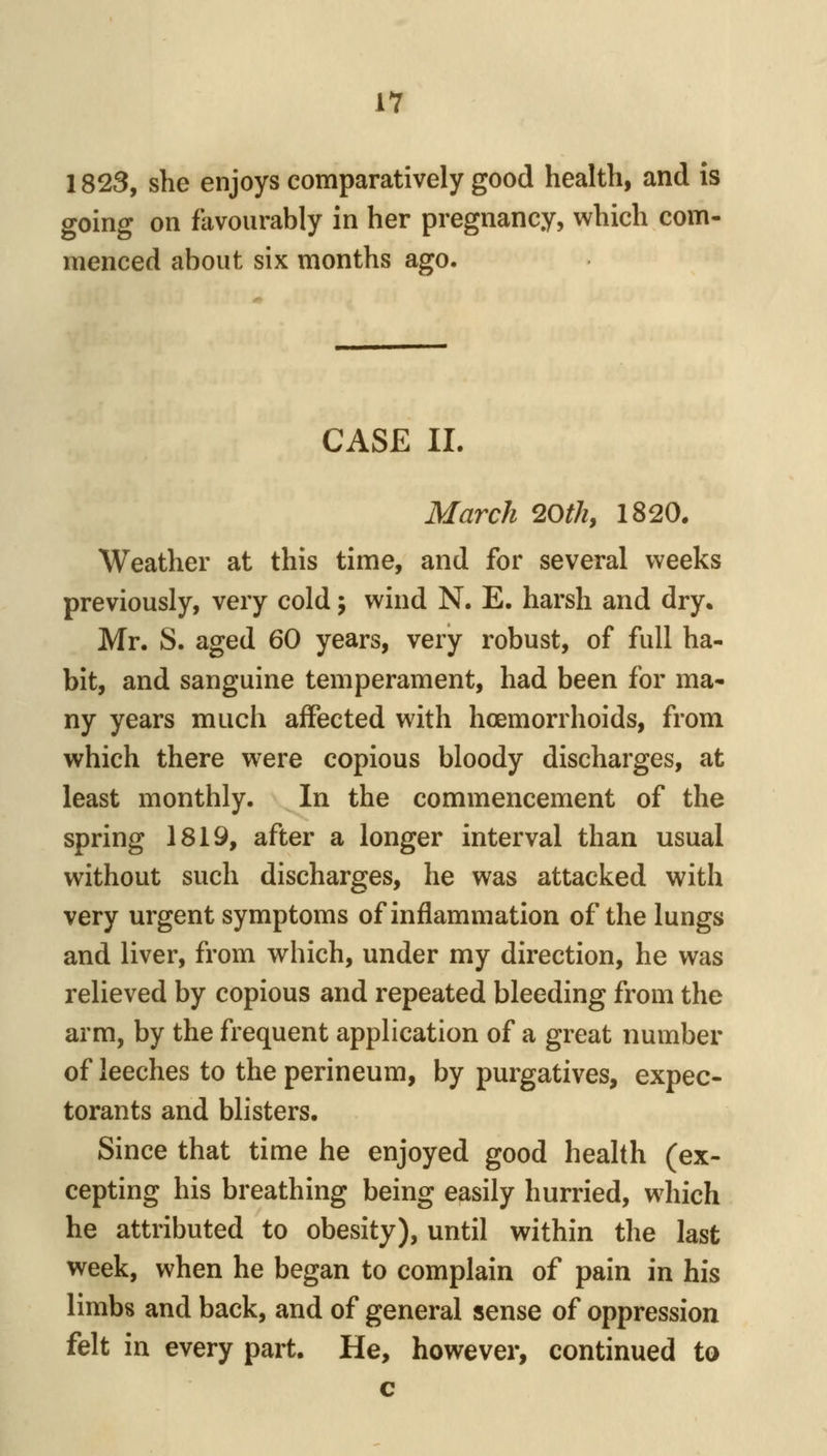 lY 1823, she enjoys comparatively good health, and is going on favourably in her pregnancy, which com- menced about six months ago. CASE II. March 20th, 1820. Weather at this time, and for several weeks previously, very cold; wind N. E. harsh and dry. Mr. S. aged 60 years, very robust, of full ha- bit, and sanguine temperament, had been for ma- ny years much affected with hoemorrhoids, from which there were copious bloody discharges, at least monthly. In the commencement of the spring 1819, after a longer interval than usual without such discharges, he was attacked with very urgent symptoms of inflammation of the lungs and liver, from which, under my direction, he was relieved by copious and repeated bleeding from the arm, by the frequent application of a great number of leeches to the perineum, by purgatives, expec- torants and blisters. Since that time he enjoyed good health (ex- cepting his breathing being easily hurried, which he attributed to obesity), until within the last week, when he began to complain of pain in his limbs and back, and of general sense of oppression felt in every part. He, however, continued to c