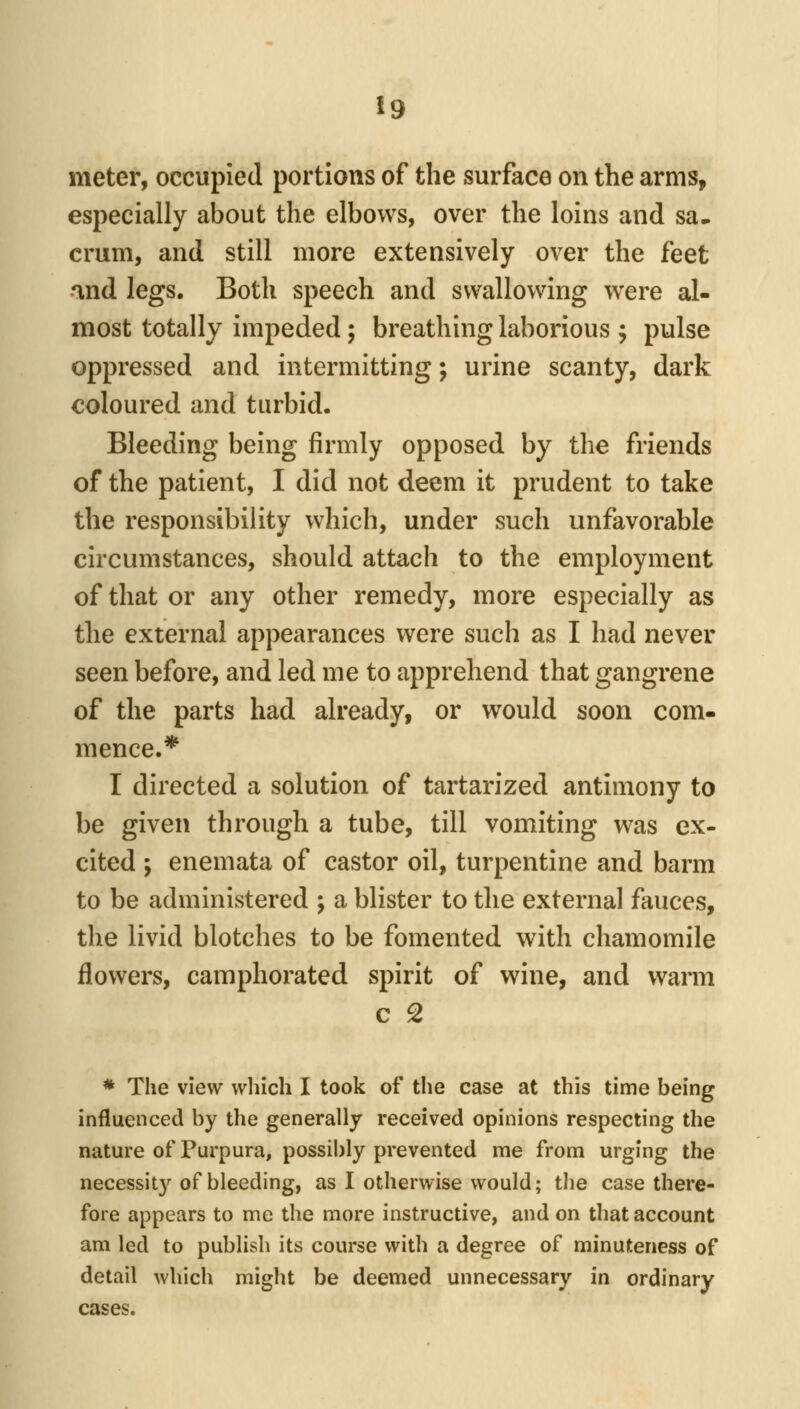 meter, occupied portions of the surface on the arms, especially about the elbows, over the loins and sa- crum, and still more extensively over the feet and legs. Both speech and swallowing were al- most totally impeded; breathing laborious ; pulse oppressed and intermitting; urine scanty, dark coloured and turbid. Bleeding being firmly opposed by the friends of the patient, I did not deem it prudent to take the responsibility which, under such unfavorable circumstances, should attach to the employment of that or any other remedy, more especially as the external appearances were such as I had never seen before, and led me to apprehend that gangrene of the parts had already, or would soon com- mence.* I directed a solution of tartarized antimony to be given through a tube, till vomiting was ex- cited ; enemata of castor oil, turpentine and barm to be administered ; a blister to the external fauces, the livid blotches to be fomented with chamomile flowers, camphorated spirit of wine, and warm c 2 * The view which I took of the case at this time being influenced by the generally received opinions respecting the nature of Purpura, possibly prevented me from urging the necessit}'^ of bleeding, as I otherwise would; the case there- fore appears to me the more instructive, and on that account am led to publish its course with a degree of minuteness of detail which might be deemed unnecessary in ordinary cases.