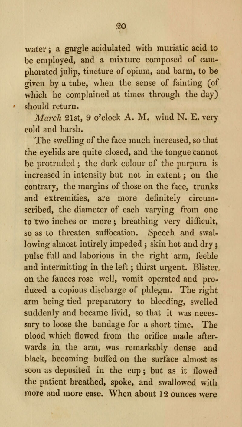 water; a gargle acidulated with muriatic acid to be employed, and a mixture composed of cam- phorated julip, tincture of opium, and barm, to be given by a tube, when the sense of fainting (of which he complained at times through the day) should return. March 21st, 9 o'clock A. M. wind N. E. very cold and harsh. The swelling of the face much increased, so that the eyelids are quite closed, and the tongue cannot be protruded; the dark colour of the purpura is increased in intensity but not in extent; on the contrary, the margins of those on the face, trunks and extremities, are more definitely circum- scribed, the diameter of each varying from one to two inches or more; breathing very difficult, so as to threaten suffocation. Speech and swal- lowing almost intirely impeded; skin hot and dry; pulse full and laborious in the right arm, feeble and intermitting in the left; thirst urgent. Blister on the fauces rose well, vomit operated and pro- duced a copious discharge of phlegm. The right arm being tied preparatory to bleeding, swelled suddenly and became livid, so that it was neces- sary to loose the bandage for a short time. The Dlood which flowed from the orifice made after- wards in the arm, was remarkably dense and black, becoming buffed on the surface almost as soon as deposited in the cup; but as it flowed the patient breathed, spoke, and swallowed with more and more ease. When about 12 ounces were