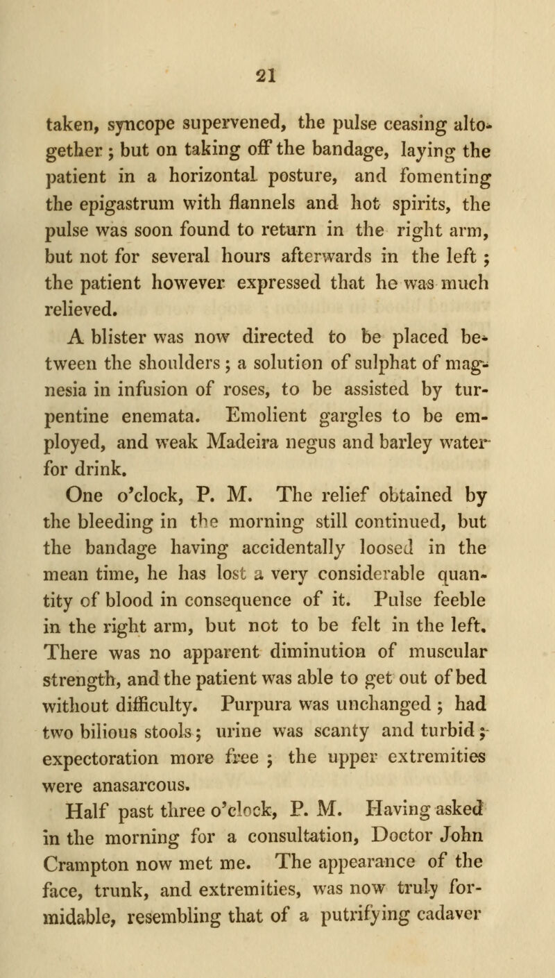 taken, sjmcope supervened, the pulse ceasing alto- gether ; but on taking off the bandage, laying the patient in a horizontal posture, and fomenting the epigastrum with flannels and hot spirits, the pulse was soon found to return in the right arm, but not for several hours afterwards in the left ; the patient however expressed that he was much relieved. A blister was now directed to be placed be* tween the shoulders ; a solution of sulphat of mag- nesia in infusion of roses, to be assisted by tur- pentine enemata. Emolient gargles to be em- ployed, and weak Madeira negus and barley water for drink. One o'clock, P. M. The relief obtained by the bleeding in the morning still continued, but the bandage having accidentally loosed in the mean time, he has lost a very considerable quan- tity of blood in consequence of it. Pulse feeble in the right arm, but not to be felt in the left. There was no apparent diminution of muscular strength, and the patient was able to get out of bed without difficulty. Purpura was unchanged ; had two bilious stools; urine was scanty and turbid ;- expectoration more free j the upper extremities were anasarcous. Half past three o'clock, P. M. Having asked in the morning for a consultation. Doctor John Crampton now met me. The appearance of the face, trunk, and extremities, was now truly for- midable, resembling that of a putrifying cadaver