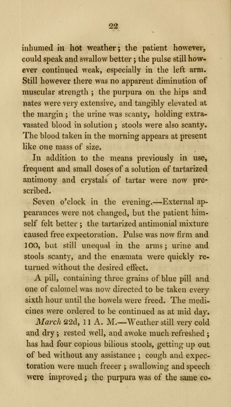 inhumed in hot weather; the patient however, could speak and swallow better; the pulse still how- ever continued weak, especially in the left arm. Still however there was no apparent diminution of muscular strength ; the purpura on the hips and nates were very extensive, and tangibly elevated at the margin ; the urine was scanty, holding extra- vasated blood in solution ; stools were also scanty. The blood taken in the morning appears at present like one mass of size. In addition to the means previously in use, frequent and small doses of a solution of tartarized antimony and crystals of tartar were now pre- scribed. Seven o'clock in the evening,—External ap- pearances were not changed, but the patient him- self felt better ; the tartarized antimonial mixture caused free expectoration. Pulse was now firm and 100, but still unequal in the arms; urine and stools scanty, and the enaemata were quickly re- turned without the desired effect. A pill, containing three grains of blue pill and one of calomel was now directed to be taken every sixth hour until the bowels were freed. The medi- cines were ordered to be continued as at mid day. March 22d, 11 A. M.—Weather still very cold and dry ; rested well, and awoke much refreshed ; has had four copious bilious stools, getting up out of bed without any assistance ; cough and expec- toration were much freeer ; swallowing and speech were improved; the purpura was of the same co-