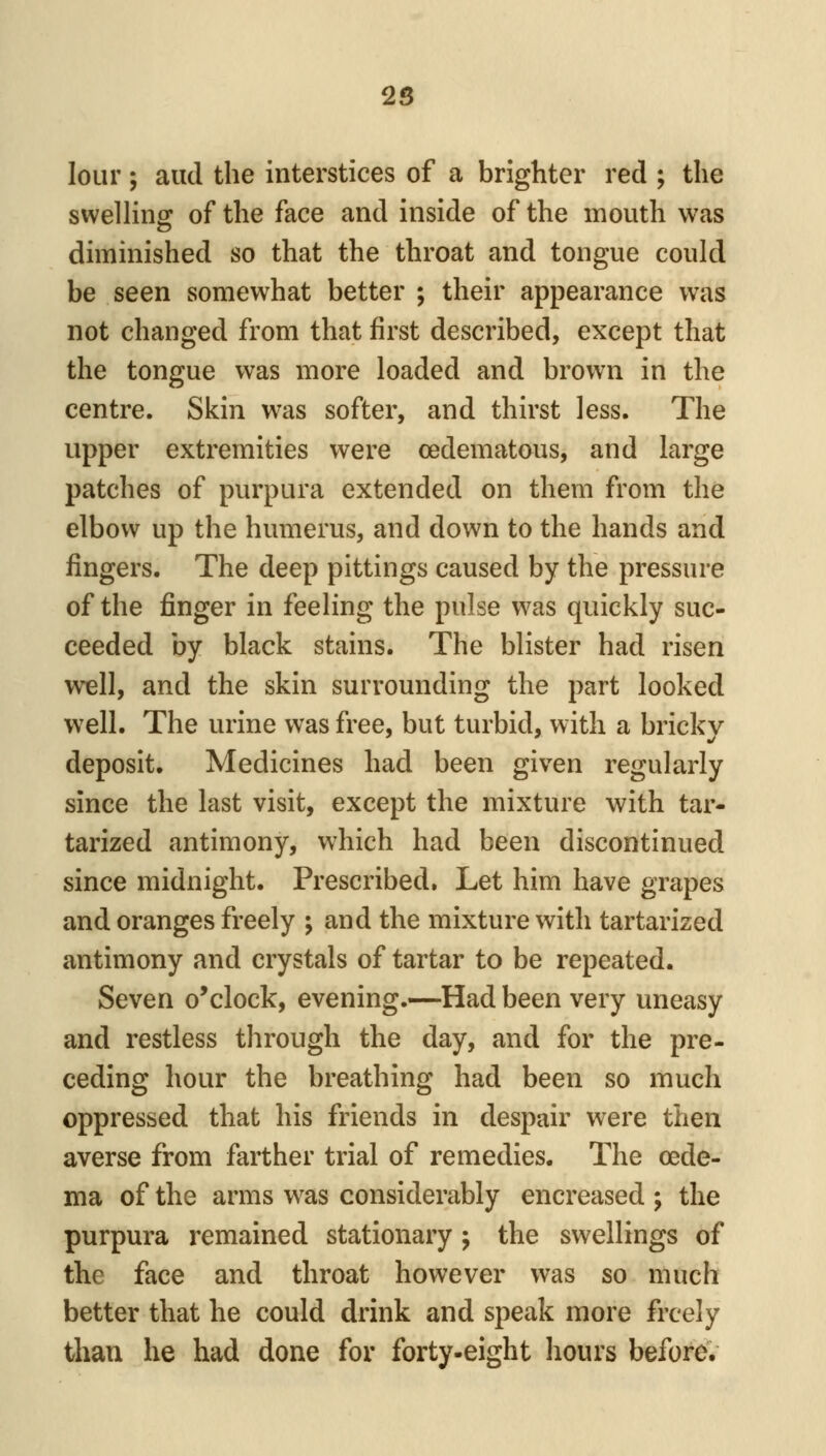 lour; and the interstices of a brighter red ; the swelling of the face and inside of the mouth was diminished so that the throat and tongue could be seen somewhat better ; their appearance was not changed from that first described, except that the tongue was more loaded and brown in the centre. Skin was softer, and thirst less. The upper extremities were (edematous, and large patches of purpura extended on them from the elbow up the humerus, and down to the hands and fingers. The deep pittings caused by the pressure of the finger in feeling the pulse was quickly suc- ceeded by black stains. The blister had risen well, and the skin surrounding the part looked well. The urine was free, but turbid, with a brickv deposit. Medicines had been given regularly since the last visit, except the mixture with tar- tarized antimony, which had been discontinued since midnight. Prescribed. Let him have grapes and oranges freely ; and the mixture with tartarized antimony and crystals of tartar to be repeated. Seven o'clock, evening.—Had been very uneasy and restless through the day, and for the pre- ceding hour the breathing had been so much oppressed that his friends in despair were then averse from farther trial of remedies. The oede- ma of the arms w^as considerably encreased ; the purpura remained stationary j the swellings of the face and throat however was so much better that he could drink and speak more freely than he had done for forty-eight hours before.