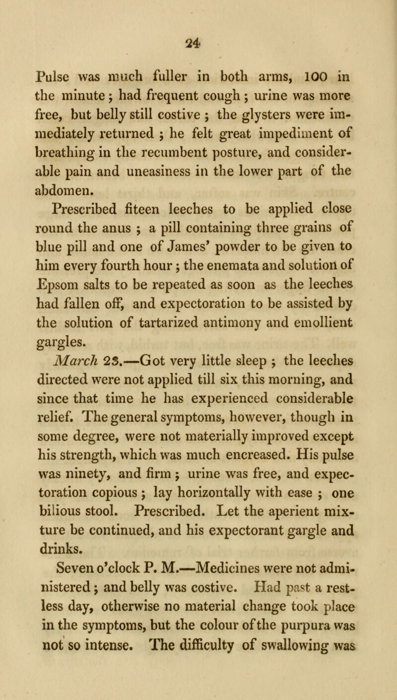 Pulse was much fuller in both arms, 100 in the minute; had frequent cough ; urine was more free, but belly still costive ; the glysters were im- mediately returned ; he felt great impediment of breathing in the recumbent posture, and consider- able pain and uneasiness in the lower part of the abdomen. Prescribed fiteen leeches to be applied close round the anus ; a pill containing three grains of blue pill and one of James' powder to be given to him every fourth hour; the enemata and solution of Epsom salts to be repeated as soon as the leeches had fallen off, and expectoration to be assisted by the solution of tartarized antimony and emollient gargles. March 25,—Got very little sleep ; the leeches directed were not applied till six this morning, and since that time he has experienced considerable relief. The general symptoms, however, though in some degree, were not materially improved except his strength, which was much encreased. His pulse was ninety, and firm ; urine was free, and expec- toration copious ; lay horizontally with ease ; one bilious stool. Prescribed. Let the aperient mix- ture be continued, and his expectorant gargle and drinks. Seven o'clock P. M.—Medicines were not admi- nistered ; and belly was costive. Had past a rest- less day, otherwise no material change took place in the symptoms, but the colour of the purpura was not so intense. The difficulty of swallowing was