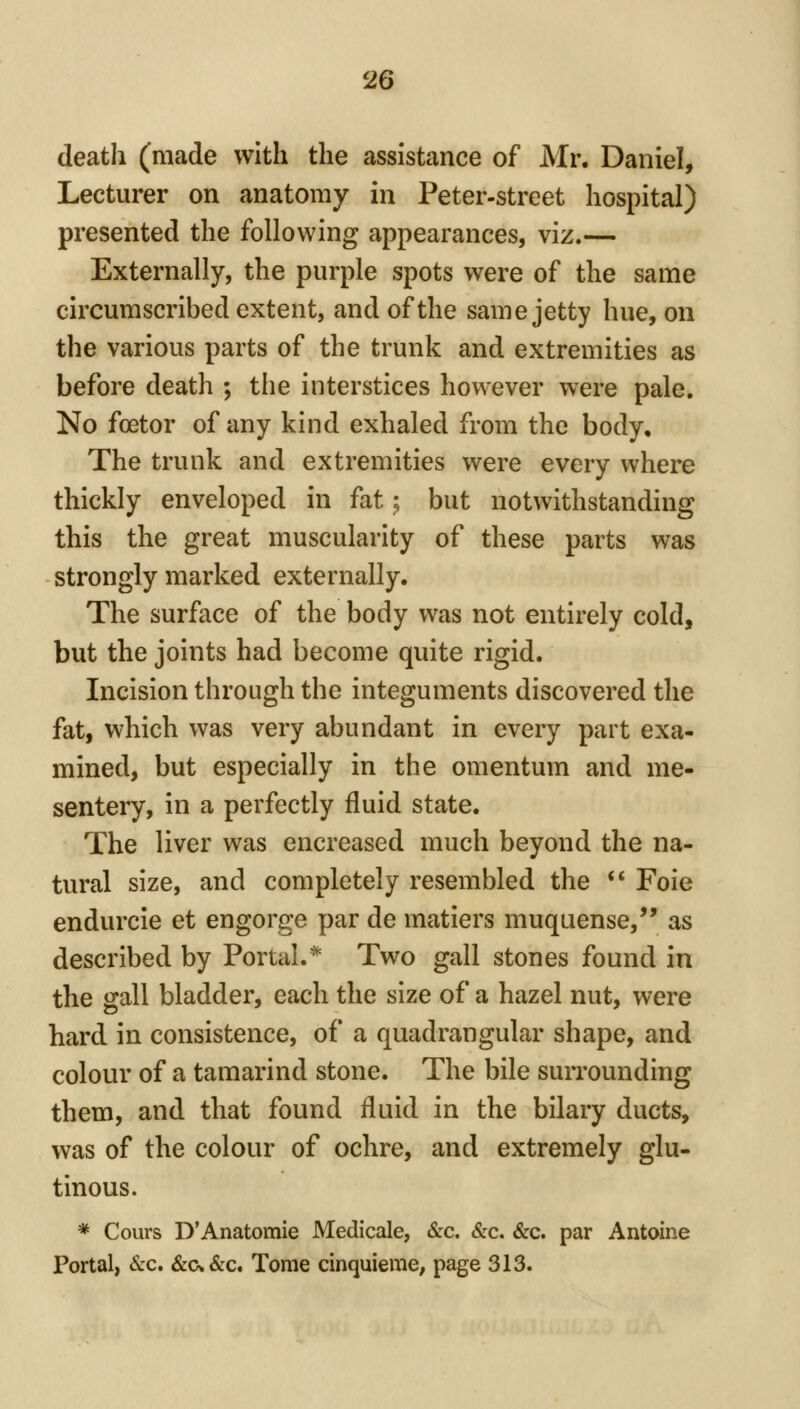 death (made with the assistance of Mr. Daniel, Lecturer on anatomy in Peter-street hospital) presented the following appearances, viz.— Externally, the purple spots were of the same circumscribed extent, and of the same jetty hue, on the various parts of the trunk and extremities as before death ; the interstices however were pale. No foetor of any kind exhaled from the body. The trunk and extremities were every where thickly enveloped in fat; but notwithstanding this the great muscularity of these parts was strongly marked externally. The surface of the body was not entirely cold, but the joints had become quite rigid. Incision through the integuments discovered the fat, which was very abundant in every part exa- mined, but especially in the omentum and me- sentery, in a perfectly fluid state. The liver was encreased much beyond the na- tural size, and completely resembled the ** Foie endurcie et engorge par de matiers muquense,'* as described by Portal.* Two gall stones found in the gall bladder, each the size of a hazel nut, were hard in consistence, of a quadrangular shape, and colour of a tamarind stone. The bile surrounding them, and that found fluid in the bilary ducts, was of the colour of ochre, and extremely glu- tinous. * Cours D'Anatomic Medicale, &c. &c. &c. par Antoine Portal, Sec, &cv&c. Tome cinquieme, page 313.