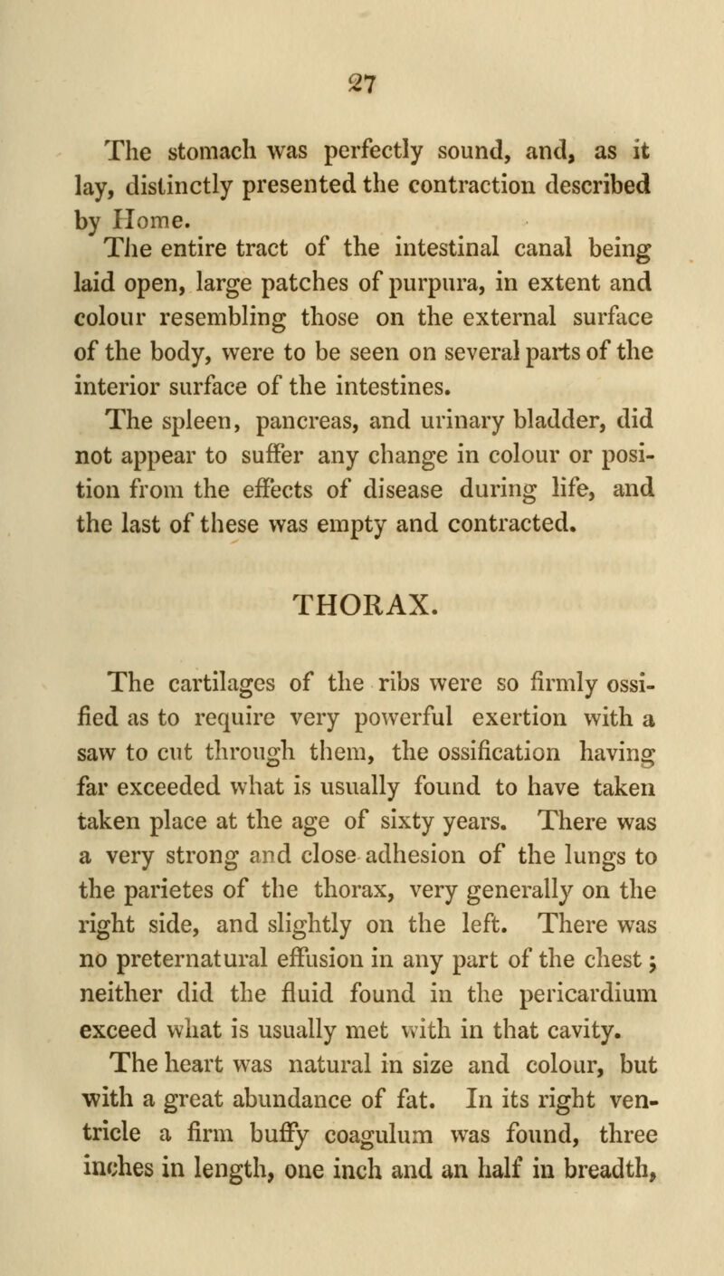 The stomach was perfectly sound, and, as it lay, distinctly presented the contraction described by Home. The entire tract of the intestinal canal being laid open, large patches of purpura, in extent and colour resembling those on the external surface of the body, were to be seen on several parts of the interior surface of the intestines. The spleen, pancreas, and urinary bladder, did not appear to suffer any change in colour or posi- tion from the effects of disease during life, and the last of these was empty and contracted. THORAX. The cartilages of the ribs were so firmly ossi- fied as to require very powerful exertion with a saw to cut through them, the ossification having far exceeded what is usually found to have taken taken place at the age of sixty years. There was a very strong and close adhesion of the lungs to the parietes of the thorax, very generally on the right side, and slightly on the left. There was no preternatural effusion in any part of the chest; neither did the fluid found in the pericardium exceed what is usually met vv^ith in that cavity. The heart was natural in size and colour, but with a great abundance of fat. In its right ven- tricle a firm buffy coagulum was found, three inches in length, one inch and an half in breadth,