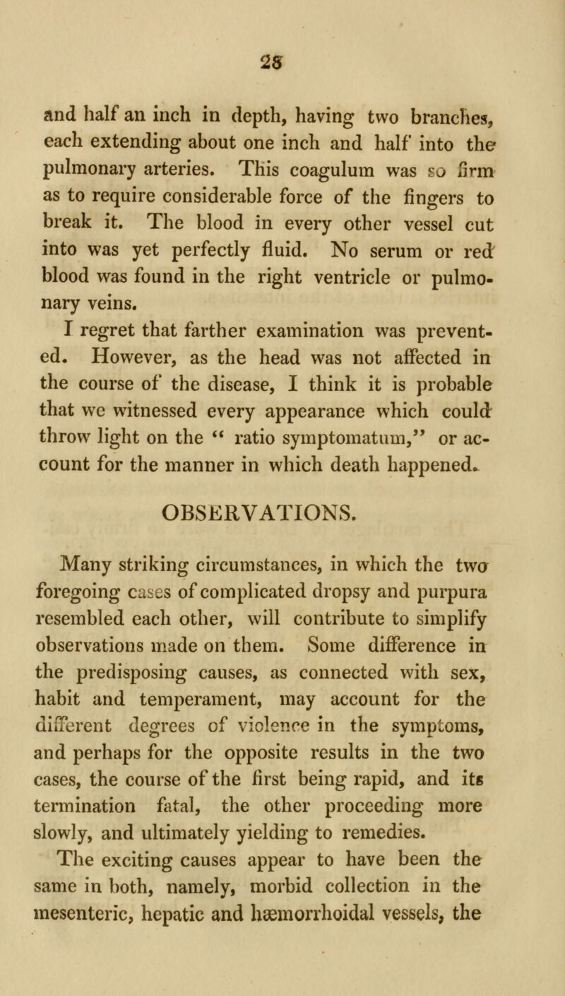 and half an inch in depth, having two branches, each extending about one inch and half into the pulmonary arteries. This coagulum was so firm as to require considerable force of the fingers to break it. The blood in every other vessel cut into was yet perfectly fluid. No serum or red blood was found in the right ventricle or pulmo- nary veins. I regret that farther examination was prevent- ed. However, as the head was not affected in the course of the disease, I think it is probable that we witnessed every appearance which could throw light on the  ratio symptomatum, or ac- count for the manner in which death happened^. OBSERVATIONS. Many striking circumstances, in which the twa foregoing cases of complicated dropsy and purpura resembled each other, will contribute to simplify observations made on them. Some difference in the predisposing causes, as connected with sex, habit and temperament, may account for the different degrees of violence in the symptoms, and perhaps for the opposite results in the two cases, the course of the first being rapid, and its termination fatal, the other proceeding more slowly, and ultimately yielding to remedies. The exciting causes appear to have been the same in both, namely, morbid collection in the mesenteric, hepatic and hsemorrhoidal vessels, the