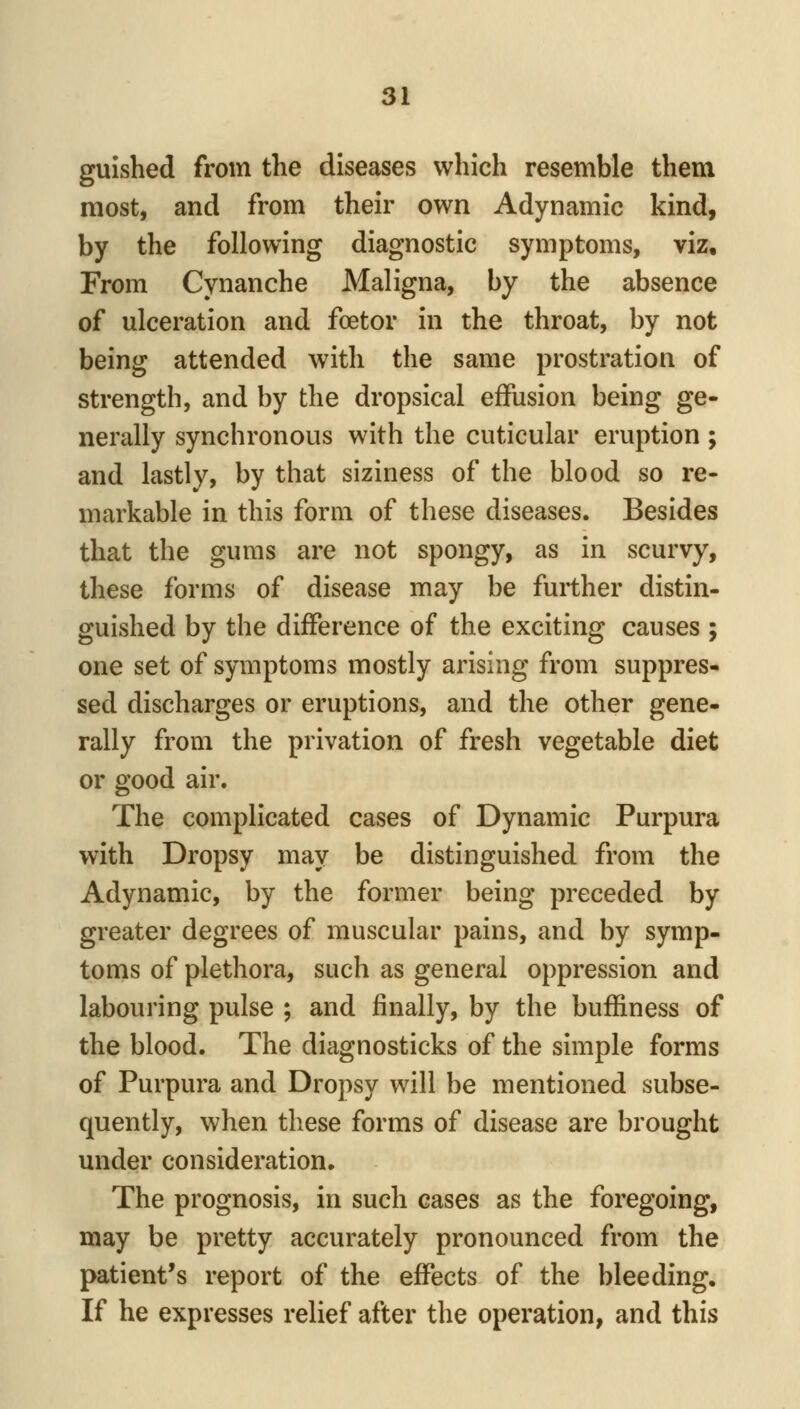guished from the diseases which resemble them most, and from their own Adynamic kind, by the following diagnostic symptoms, viz. From Cynanche Maligna, by the absence of ulceration and foetor in the throat, by not being attended with the same prostration of strength, and by the dropsical effusion being ge- nerally synchronous with the cuticular eruption ; and lastly, by that siziness of the blood so re- markable in this form of these diseases. Besides that the gums are not spongy, as in scurvy, these forms of disease may be further distin- guished by the difference of the exciting causes ; one set of symptoms mostly arising from suppres- sed discharges or eruptions, and the other gene- rally from the privation of fresh vegetable diet or good air. The complicated cases of Dynamic Purpura with Dropsy may be distinguished from the Adynamic, by the former being preceded by greater degrees of muscular pains, and by symp- toms of plethora, such as general oppression and labouring pulse ; and finally, by the buffiness of the blood. The diagnosticks of the simple forms of Purpura and Dropsy will be mentioned subse- quently, when these forms of disease are brought under consideration. The prognosis, in such cases as the foregoing, may be pretty accurately pronounced from the patient's report of the effects of the bleeding. If he expresses relief after the operation, and this