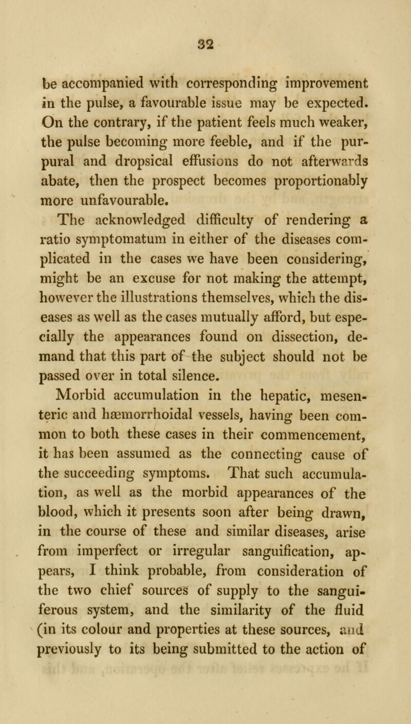 be accompanied with corresponding improvement in the pulse, a favourable issue may be expected. On the contrary, if the patient feels much weaker, the pulse becoming more feeble, and if the pur- pural and dropsical effusions do not afterwards abate, then the prospect becomes proportionably more unfavourable. The acknowledged difficulty of rendering a ratio symptomatum in either of the diseases com- plicated in the cases we have been considering, might be an excuse for not making the attempt, however the illustrations themselves, which the dis- eases as well as the cases mutually afford, but espe- cially the appearances found on dissection, de- mand that this part of the subject should not be passed over in total silence. Morbid accumulation in the hepatic, mesen- teric and haemorrhoidal vessels, having been com- mon to both these cases in their commencement, it has been assumed as the connecting cause of the succeeding symptoms. That such accumula- tion, as well as the morbid appearances of the blood, which it presents soon after being drawn, in the course of these and similar diseases, arise from imperfect or irregular sanguification, ap- pears, I think probable, from consideration of the two chief sources of supply to the sangui- ferous system, and the similarity of the fluid (in its colour and properties at these sources, and previously to its being submitted to the action of