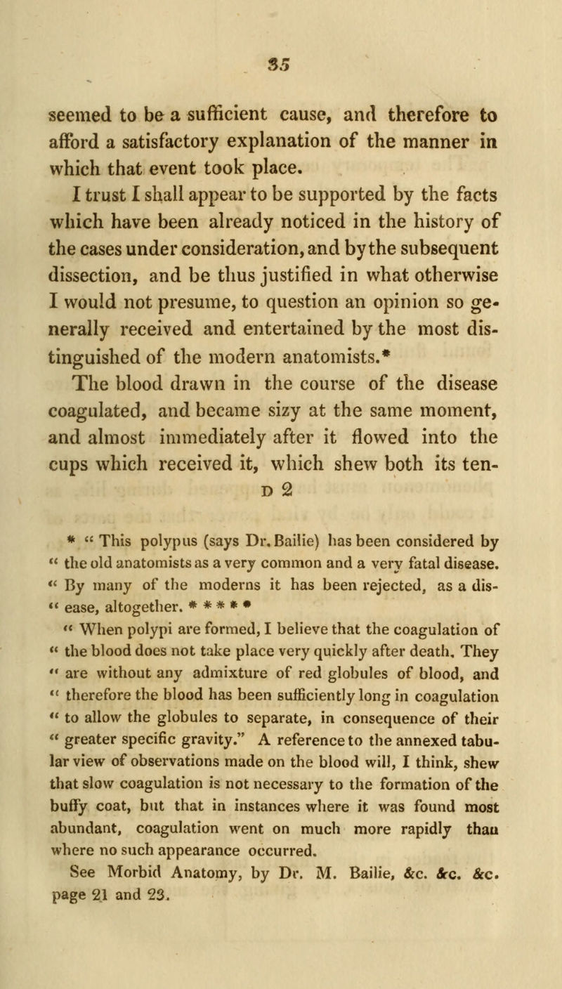 S5 seemed to be a sufficient cause, and therefore to afford a satisfactory explanation of the manner in which that event took place. I trust I shall appear to be supported by the facts which have been already noticed in the history of the cases under consideration, and by the subsequent dissection, and be thus justified in what otherwise I would not presume, to question an opinion so ge- nerally received and entertained by the most dis- tinguished of the modern anatomists.* The blood drawn in the course of the disease coagulated, and became sizy at the same moment, and almost immediately after it flowed into the cups which received it, which shew both its ten- D 2 *  This polypus (says Dr, Bailie) has been considered by  the old anatomists as a very common and a very fatal disease. <« By many of the moderns it has been rejected, as a dis-  ease, altogether. * * * » •  When polypi are formed, I believe that the coagulation of  the blood does not take place very quickly after death. They  are without any admixture of red globules of blood, and *' therefore the blood has been sufficiently long in coagulation  to allow the globules to separate, in consequence of their « greater specific gravity. A reference to the annexed tabu- lar view of observations made on the blood will, I think, shew that slow coagulation is not necessary to the formation of the buffy coat, but that in instances where it was found most abundant, coagulation went on much more rapidly thau where no such appearance occurred. See Morbid Anatomy, by Dr. M. Bailie, &c. Sec, &c. page 21 and 23.