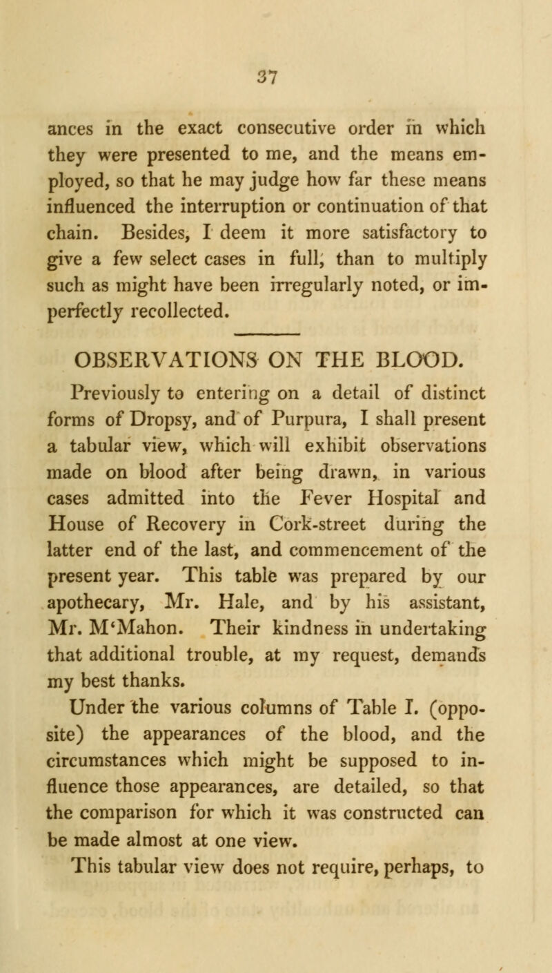 a 7 ances in the exact consecutive order in which they were presented to me, and the means em- ployed, so that he may judge how far these means influenced the interruption or continuation of that chain. Besides, I deem it more satisfactory to give a few select cases in full, than to multiply such as might have been irregularly noted, or im- perfectly recollected. OBSERVATIONS ON THE BLOOD. Previously to entering on a detail of distinct forms of Dropsy, and of Purpura, I shall present a tabular view, which will exhibit observations made on blood after being drawn, in various cases admitted into the Fever Hospital and House of Recovery in Cork-street during the latter end of the last, and commencement of the present year. This table was prepared by our apothecary, Mr. Hale, and by his assistant, Mr. M*Mahon. Their kindness in undertaking that additional trouble, at my request, dernands my best thanks. Under the various columns of Table I. (oppo- site) the appearances of the blood, and the circumstances which might be supposed to in- fluence those appearances, are detailed, so that the comparison for which it was constructed can be made almost at one view. This tabular view does not require, perhaps, to