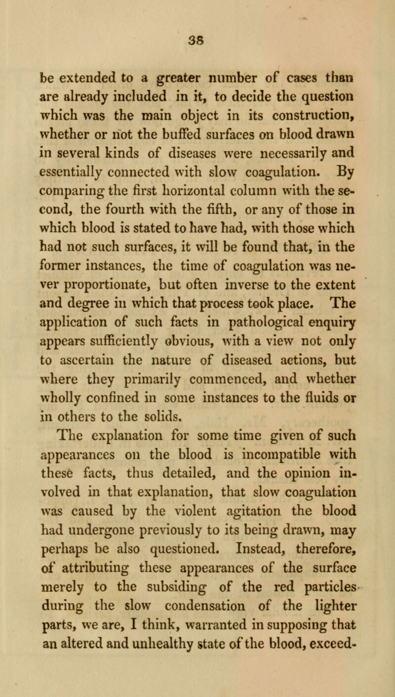 be extended to a greater number of cases than are already included in it, to decide the question which was the main object in its construction, whether or not the buffed surfaces on blood drawn in several kinds of diseases were necessarily and essentially connected with slow coagulation. By comparing the first horizontal column with the se- cond, the fourth with the fifth, or any of those in which blood is stated to have had, with those which had not such surfaces, it will be found that, in the former instances, the time of coagulation was ne- ver proportionate, but often inverse to the extent and degree in which that process took place. The application of such facts in pathological enquiry appears sufficiently obvious, with a view not only to ascertain the nature of diseased actions, but where they primarily commenced, and whether wholly confined in some instances to the fluids or in others to the solids. The explanation for some time given of such appearances on the blood is incompatible with these facts, thus detailed, and the opinion in- volved in that explanation, that slow coagulation was caused by the violent agitation the blood had undergone previously to its being drawn, may perhaps be also questioned. Instead, therefore, of attributing these appearances of the surface merely to the subsiding of the red particles during the slow condensation of the lighter parts, we are, I think, warranted in supposing that an altered and unhealthy state of the blood, exceed-