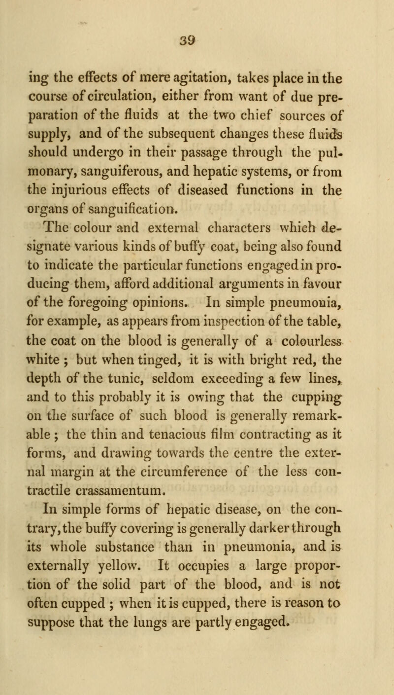 ing the effects of mere agitation, takes place in the course of circulation, either from want of due pre- paration of the fluids at the two chief sources of supply, and of the subsequent changes these flui^fe should undergo in their passage through the pul- monary, sanguiferous, and hepatic systems, or from the injurious effects of diseased functions in the organs of sanguification. The colour and external characters which de- signate various kinds of huffy coat, being also found to indicate the particular functions engaged in pro- ducing them, afford additional arguments in favour of the foregoing opinions. In simple pneumonia, for example, as appears from inspection of the table, the coat on the blood is generally of a colourless white ; but when tinged, it is with bright red, the depth of the tunic, seldom exceeding a few lines,, and to this probably it is owing that the cupping on the surface of such blood is generally remark- able ; the thin and tenacious film contracting as it forms, and drawing towards the centre the exter- nal margin at the circumference of the less con- tractile crassamentum. In simple forms of hepatic disease, on the con- trary, the huffy covering is generally darker through its whole substance than in pneumonia, and is externally yellow. It occupies a large propor- tion of the solid part of the blood, and is not often cupped ; when it is cupped, there is reason to suppose that the lungs are partly engaged.