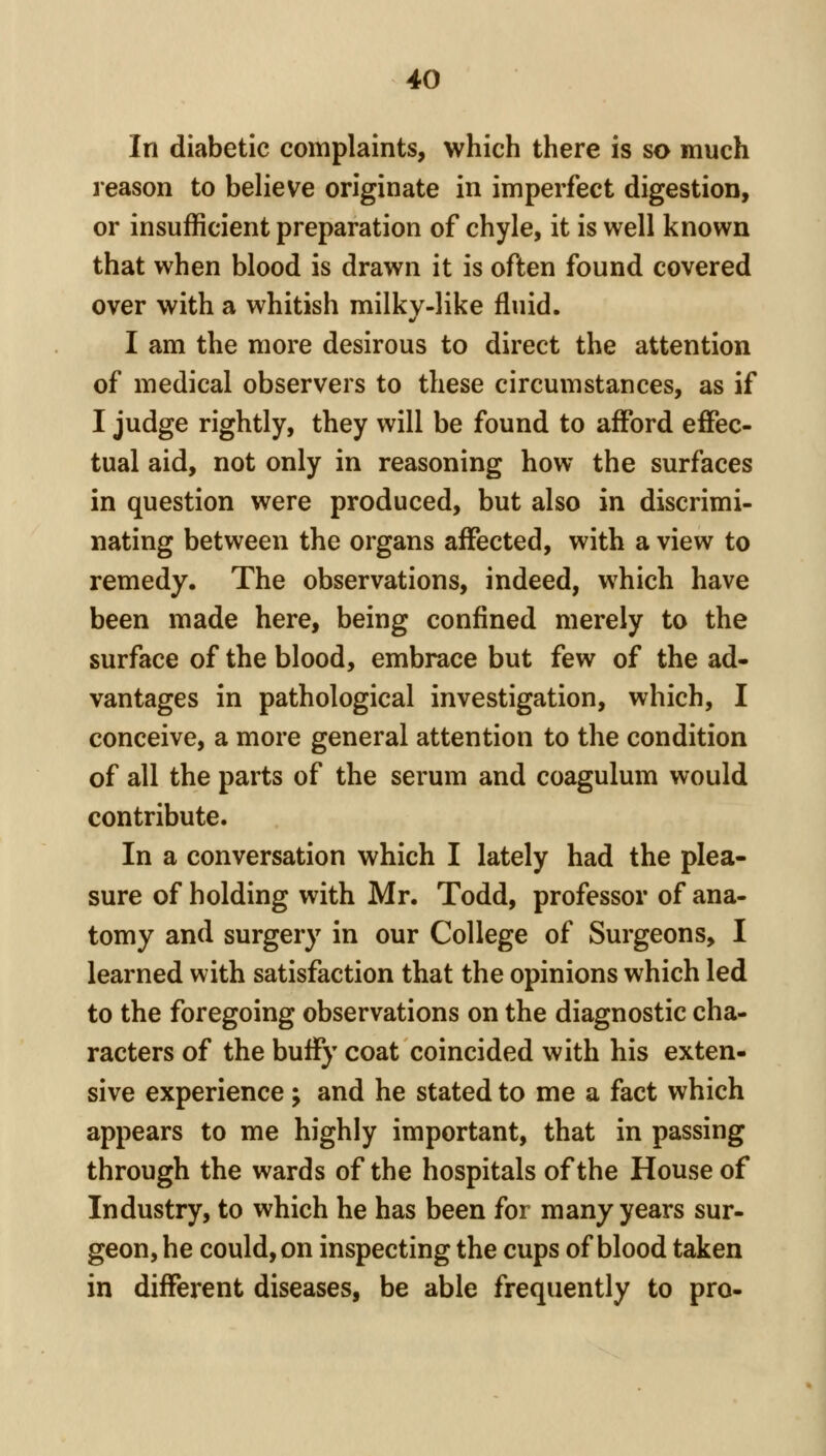 In diabetic complaints, which there is so much reason to believe originate in imperfect digestion, or insufficient preparation of chyle, it is well known that when blood is drawn it is often found covered over with a whitish milky-like fluid. I am the more desirous to direct the attention of medical observers to these circumstances, as if I judge rightly, they will be found to afford eflPec- tual aid, not only in reasoning how the surfaces in question were produced, but also in discrimi- nating between the organs affected, with a view to remedy. The observations, indeed, which have been made here, being confined merely to the surface of the blood, embrace but few of the ad- vantages in pathological investigation, which, I conceive, a more general attention to the condition of all the parts of the serum and coagulum would contribute. In a conversation which I lately had the plea- sure of holding with Mr. Todd, professor of ana- tomy and surgery in our College of Surgeons, I learned with satisfaction that the opinions which led to the foregoing observations on the diagnostic cha- racters of the buify coat coincided with his exten- sive experience; and he stated to me a fact which appears to me highly important, that in passing through the wards of the hospitals of the House of Industry, to which he has been for many years sur- geon, he could, on inspecting the cups of blood taken in different diseases, be able frequently to pro-