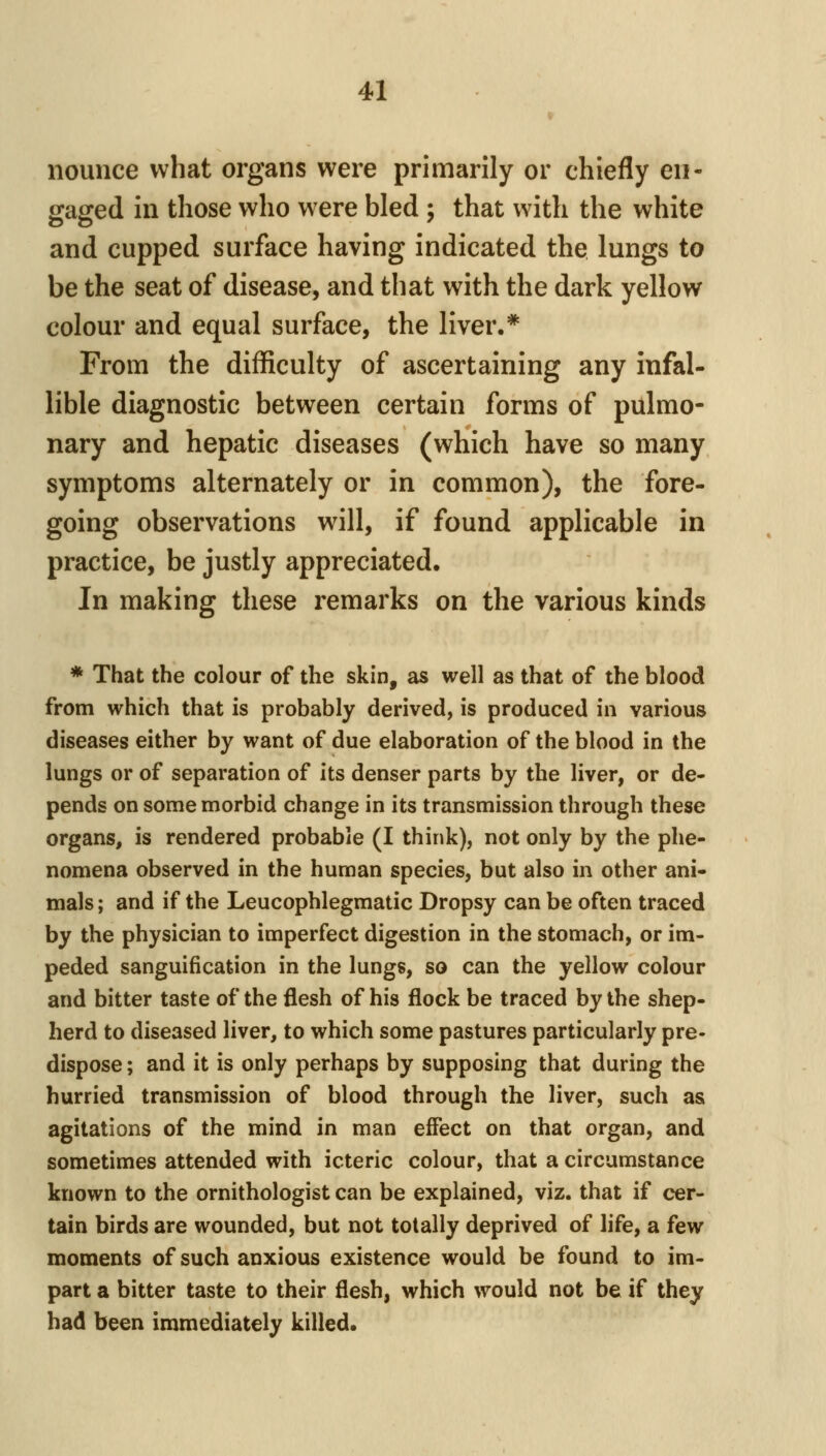» nounce what organs were primarily or chiefly en- gaged in those who were bled ; that with the white and cupped surface having indicated the lungs to be the seat of disease, and that with the dark yellow colour and equal surface, the liver.* From the difficulty of ascertaining any infal- lible diagnostic between certain forms of pulmo- nary and hepatic diseases (which have so many symptoms alternately or in common), the fore- going observations will, if found applicable in practice, be justly appreciated. In making these remarks on the various kinds * That the colour of the skin, as well as that of the blood from which that is probably derived, is produced in various diseases either by want of due elaboration of the blood in the lungs or of separation of its denser parts by the liver, or de- pends on some morbid change in its transmission through these organs, is rendered probable (I think), not only by the phe- nomena observed in the human species, but also in other ani- mals ; and if the Leucophlegmatic Dropsy can be often traced by the physician to imperfect digestion in the stomach, or im- peded sanguification in the lungs, so can the yellow colour and bitter taste of the flesh of his flock be traced by the shep- herd to diseased liver, to which some pastures particularly pre- dispose ; and it is only perhaps by supposing that during the hurried transmission of blood through the liver, such as agitations of the mind in man effect on that organ, and sometimes attended with icteric colour, that a circumstance known to the ornithologist can be explained, viz. that if cer- tain birds are wounded, but not totally deprived of life, a few moments of such anxious existence would be found to im- part a bitter taste to their flesh, which would not be if they had been immediately killed.