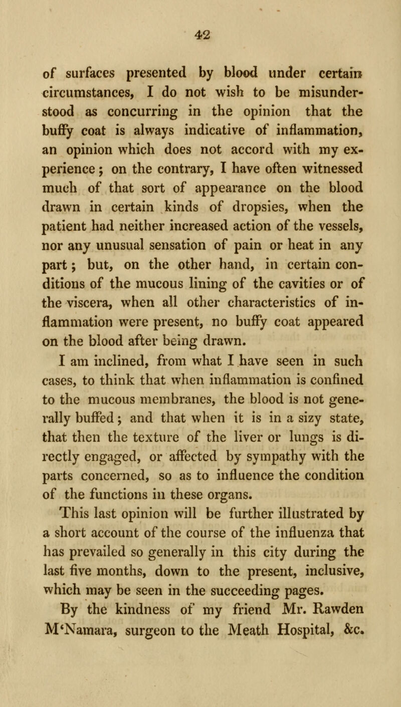 of surfaces presented by blood under certain circumstances, I do not wish to be misunder- stood as concurring in the opinion that the buffy coat is always indicative of inflammation, an opinion which does not accord with my ex- perience ; on the contrary, I have often witnessed much of that sort of appearance on the blood drawn in certain kinds of dropsies, when the patient had neither increased action of the vessels, nor any unusual sensation of pain or heat in any part; but, on the other hand, in certain con- ditions of the mucous lining of the cavities or of the viscera, when all other characteristics of in- flammation were present, no bufFy coat appeared on the blood after being drawn. I am inclined, from what I have seen in such cases, to think that when inflammation is confined to the mucous membranes, the blood is not gene- rally buffed ^ and that when it is in a sizy state, that then the texture of the liver or lungs is di- rectly engaged, or affected by sympathy with the parts concerned, so as to influence the condition of the functions in these organs. This last opinion will be further illustrated by a short account of the course of the influenza that has prevailed so generally in this city during the last five months, down to the present, inclusive, which may be seen in the succeeding pages. By the kindness of my friend Mr. Rawden M*Namara, surgeon to the Meath Hospital, &c.