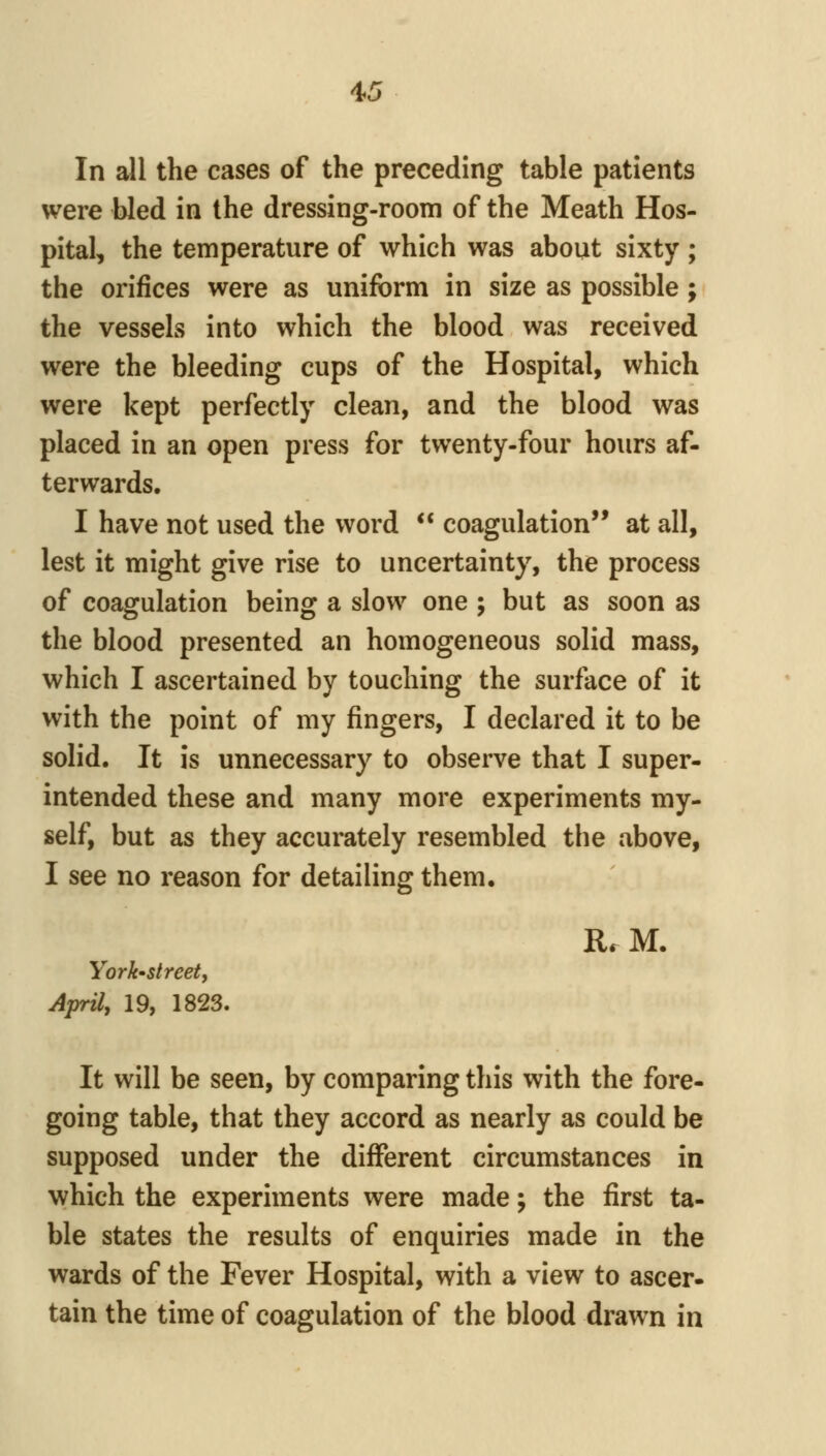 In all the cases of the preceding table patients were bled in the dressing-room of the Meath Hos- pital, the temperature of which was about sixty ; the orifices were as uniform in size as possible; the vessels into which the blood was received were the bleeding cups of the Hospital, which were kept perfectly clean, and the blood was placed in an open press for twenty-four hours af- terwards. I have not used the word  coagulation'* at all, lest it might give rise to uncertainty, the process of coagulation being a slow one ; but as soon as the blood presented an homogeneous solid mass, which I ascertained by touching the surface of it with the point of my fingers, I declared it to be solid. It is unnecessary to observe that I super- intended these and many more experiments my- self, but as they accurately resembled the above, I see no reason for detailing them. R. M. York-street, April, 19, 1823. It will be seen, by comparing this with the fore- going table, that they accord as nearly as could be supposed under the different circumstances in which the experiments were made; the first ta- ble states the results of enquiries made in the wards of the Fever Hospital, with a view to ascer- tain the time of coagulation of the blood drawn in