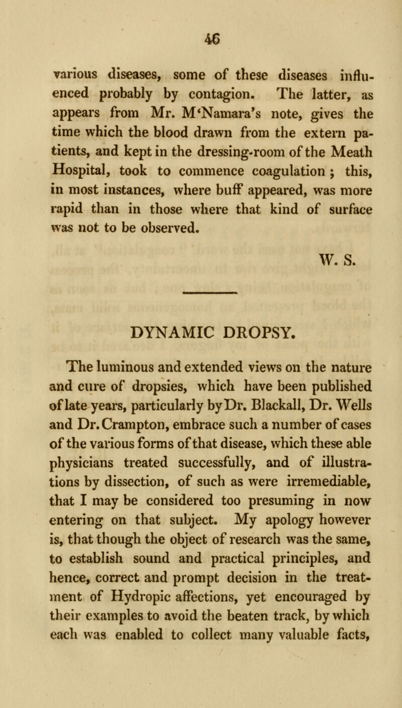 various diseases, some of these diseases influ- enced probably by contagion. The latter, as appears from Mr. M*Namara's note, gives the time which the blood drawn from the extern pa- tients, and kept in the dressing-room of the Meath Hospital, took to commence coagulation ; this, in most instances, where buff appeared, was more rapid than in those where that kind of surface was not to be observed, W. S. DYNAMIC DROPSY. The luminous and extended views on the nature and cure of dropsies, which have been published of late years, particularly by Dr. Blackall, Dr. Wells and Dr.Crampton, embrace such a number of cases of the various forms of that disease, which these able physicians treated successfully, and of illustra- tions by dissection, of such as were irremediable, that I may be considered too presuming in now entering on that subject. My apology however is, that though the object of research was the same, to establish sound and practical principles, and hence, correct and prompt decision in the treat- ment of Hydropic affections, yet encouraged by their examples to avoid the beaten track, by which each was enabled to collect many valuable facts,