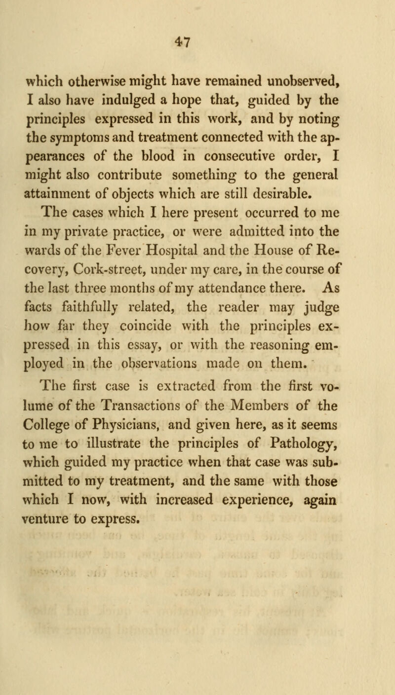 which otherwise might have remained unobserved, I also have indulged a hope that, guided by the principles expressed in this work, and by noting the symptoms and treatment connected with the ap- pearances of the blood in consecutive order, I might also contribute something to the general attainment of objects which are still desirable. The cases which I here present occurred to me in my private practice, or were admitted into the wards of the Fever Hospital and the House of Re- covery, Cork-street, under my care, in the course of the last three months of my attendance there. As facts faithfully related, the reader may judge how far they coincide with the principles ex- pressed in this essay, or with the reasoning em- ployed in the observations made on them. The first case is extracted from the first vo- lume of the Transactions of the Members of the College of Physicians, and given here, as it seems to me to illustrate the principles of Pathology, which guided my practice when that case was sub- mitted to my treatment, and the same with those which I now, with increased experience, again venture to express.