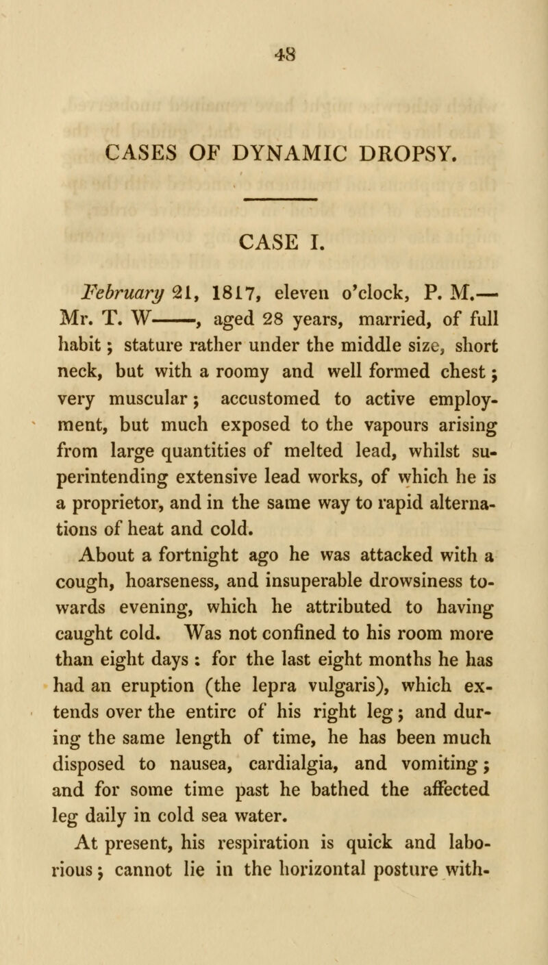 CASES OF DYNAMIC DROPSY. CASE I. February 21, 1817, eleven o'clock, P. M.— Mr. T. W , aged 28 years, married, of full habit; stature rather under the middle size, short neck, but with a roomy and well formed chest j very muscular; accustomed to active employ- ment, but much exposed to the vapours arising from large quantities of melted lead, whilst su- perintending extensive lead works, of which he is a proprietor, and in the same way to rapid alterna- tions of heat and cold. About a fortnight ago he was attacked with a cough, hoarseness, and insuperable drowsiness to- wards evening, which he attributed to having caught cold. Was not confined to his room more than eight days ; for the last eight months he has had an eruption (the lepra vulgaris), which ex- tends over the entire of his right leg; and dur- ing the same length of time, he has been much disposed to nausea, cardialgia, and vomiting; and for some time past he bathed the affected leg daily in cold sea water. At present, his respiration is quick and labo- rious J cannot lie in the horizontal posture with-