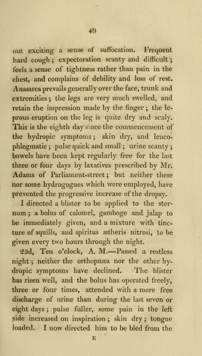 4D out exciting a sense of sufTocation. Frequent hard cough ; expectoration scanty and difficult ; feels a sense of tightness rather than pain in the chest, and complains of debility and loss of rest. Anasarca prevails generally over the face, trunk and extremities; the legs are very much swelled, and retain the impression made by the finger; the le- prous eruption on the leg is quite dry and scaly. This is the eighth day since the commencement of the hydropic symptoms; skin dry, and leuco- phlegmatic ; pulse quick and small; urine scanty ; bowels have been kept regularly free for the last three or four days by laxatives prescribed by Mr. Adams of Parliament-street; but neither these nor some hydrogogues which were employed, have prevented the progressive increase of the dropsy. I directed a blister to be applied to the ster- num ; a bolus of calomel, gamboge and jalap to be immediately given, and a mixture with tinc- ture of squills, and spiritus aetheris nitrosi, to be given every two hours through the night. ^3d, Ten o'clock, A. M.—Passed a restless night; neither the orthopnaea nor the other hy- dropic symptoms have declined. The blister has risen well, and the bolus has operated freely, three or four times, attended with a more free discharge of urine than during the last seven or eight days ; pulse fuller, some pain in the left side increased on inspiration ; skin dry; tongue loaded. I now directed him to be bled from the £