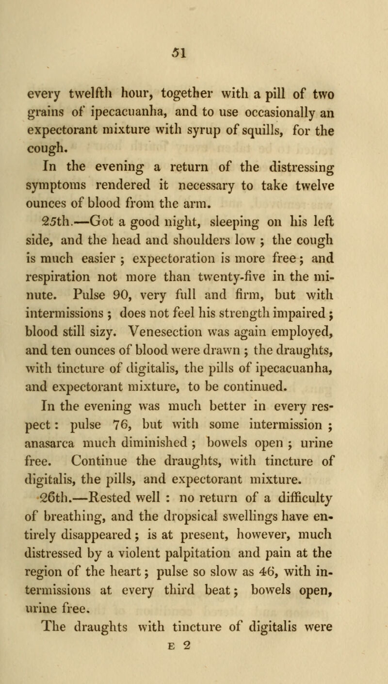 every twelfth hour, together with a pill of two grains of ipecacuanha, and to use occasionally an expectorant mixture with syrup of squills, for the cough. In the evening a return of the distressing symptoms rendered it necessary to take twelve ounces of blood from the arm. 25th.—Got a good night, sleeping on his left side, and the head and shoulders low ; the cough is much easier ; expectoration is more free; and respiration not more than twenty-five in the mi- nute. Pulse 90, very full and firm, but with intermissions ; does not feel his strength impaired ; blood still sizy. Venesection was again employed, and ten ounces of blood were drawn ; the draughts, with tincture of digitalis, the pills of ipecacuanha, and expectorant mixture, to be continued. In the evening was much better in every res- pect : pulse 76, but with some intermission ; anasarca much diminished ; bowels open ; urine free. Continue the draughts, with tincture of digitalis, the pills, and expectorant mixture. -26th.—Rested well : no return of a difficulty of breathing, and the dropsical swellings have en- tirely disappeared; is at present, however, much distressed by a violent palpitation and pain at the region of the heart; pulse so slow as 46, with in- termissions at every third beat j bowels open, urine free. The draughts with tincture of digitalis were E 2