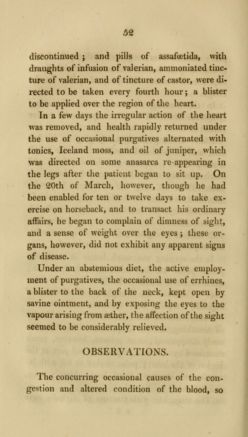 as discontinued ; and pills of assafoetida, with draughts of infusion of valerian, ammoniated tinc- ture of valerian, and of tincture of castor, were di- rected to be taken every fourth hour; a blister to be applied over the region of the heart. In a few days the irregular action of the heart was removed, and health rapidly returned under the use of occasional purgatives alternated with tonics, Iceland moss, and oil of juniper, which was directed on some anasarca re-appearing in the legs after the patient began to sit up. On the 20th of March, however, though he had been enabled for ten or twelve days to take ex- ercise on horseback, and to transact his ordinary affairs, he began to complain of dimness of sight, and a sense of weight over the eyes ; these or- gans, however, did not exhibit any apparent signs of disease. Under an abstemious diet, the active employ- ment of purgatives, the occasional use of errhines, a blister to the back of the neck, kept open by savine ointment, and by exposing the eyes to the vapour arising from aether, the affection of the sight seemed to be considerably relieved. OBSERVATIONS. The concurring occasional causes of the con- gestion and altered condition of the blood, so
