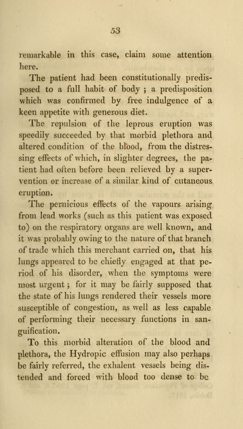 remarkable in this case, claim some attention liere. The patient had been constitutionally predis- posed to a full habit of body ; a predisposition which was confirmed by free indulgence of a keen appetite with generous diet. The repulsion of the leprous eruption was speedily succeeded by that morbid plethora and altered condition of the blbod, from the distres- sing effects of which, in slighter degrees, the par tient had often before been relieved by a super- vention or increase of a similar kind of cutaneous eruption. The pernicious effects of the vapours arising, from lead works (such as this patient was exposed to) on the respiratory organs are well known, and it was probably owing to the nature of that branch of trade which this merchant carried on, that his lungs appeared to be chiefly engaged at that pe- riod of his disorder, when the symptoms were most urgent; for it may be fairly supposed that the state of his lungs rendered their vessels more susceptible of congestion, as well as less capable of performing their necessary functions in san- guification. To this morbid alteration of the blood and plethora, the Hydropic effusion may also perhaps be fairly referred, the exhalent vessels being dis- tended and forced with blood too dense to be