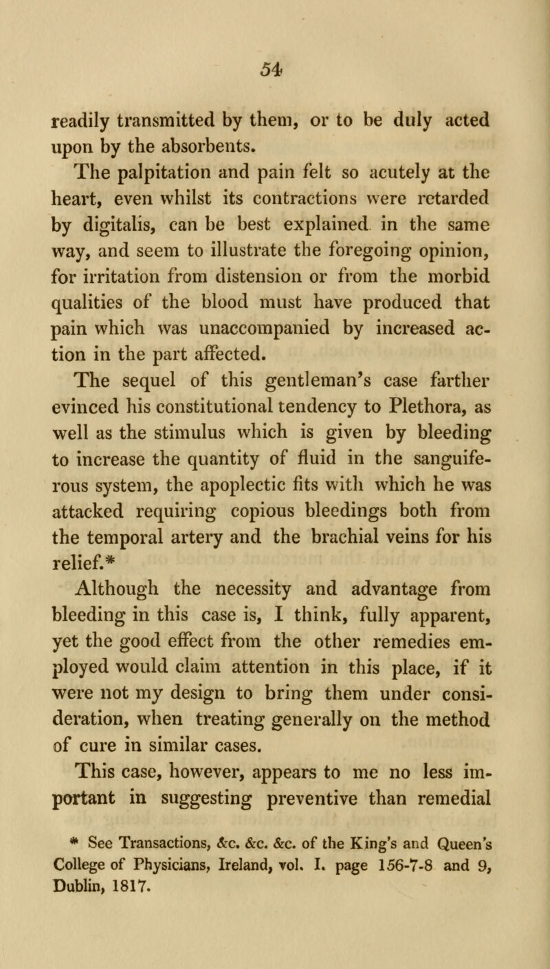 readily transmitted by them, or to be duly acted upon by the absorbents. The palpitation and pain felt so acutely at the heart, even whilst its contractions were retarded by digitalis, can be best explained in the same way, and seem to illustrate the foregoing opinion, for irritation from distension or from the morbid qualities of the blood must have produced that pain which was unaccompanied by increased ac- tion in the part affected. The sequel of this gentleman's case farther evinced his constitutional tendency to Plethora, as well as the stimulus which is given by bleeding to increase the quantity of fluid in the sanguife- rous system, the apoplectic fits with which he was attacked requiring copious bleedings both from the temporal artery and the brachial veins for his relief.* Although the necessity and advantage from bleeding in this case is, I think, fully apparent, yet the good effect from the other remedies em- ployed would claim attention in this place, if it were not my design to bring them under consi- deration, when treating generally on the method of cure in similar cases. This case, however, appears to me no less im- portant in suggesting preventive than remedial * See Transactions, &c. &c. &c. of the King's and Queen s College of Physicians, Ireland, vol. I. page 156-7-8 and 9, Dublin, 1817.