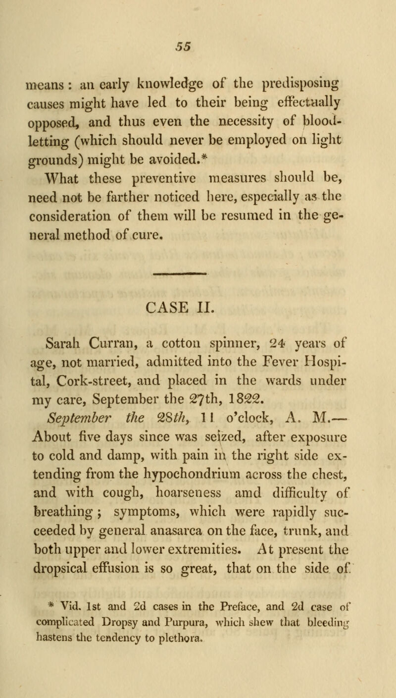 means : an early knowledge of the predisposing causes might have led to their being effectually opposed, and thus even the necessity of Hood- letting (which should never be employed oh light grounds) might be avoided.* What these preventive measures should be, need not be farther noticed here, especially as the consideration of them will be resumed in the ge- neral method of cure. CASE 11. Sarah Curran, a cotton spinner, 24 years of age, not married, admitted into the Fever Hospi- tal, Cork-street, and placed in the wards under my care, September the 27th, 18^2. September the ^Sth, II o'clock, A. M.— About five days since was seized, after exposure to cold and damp, with pain in the right side ex- tending from the hypochondrium across the chest, and with cough, hoarseness amd difficulty of breathing ; symptoms, which were rapidly suc- ceeded by general anasarca on the face, trunk, and both upper and lower extremities. At present the dropsical effusion is so great, that on the side of * Vid. 1st and 2d cases in the Preface, and 2d case of complicated Dropsy and Purpura, which shew that bleeding hastens tlie tendency to plethora.